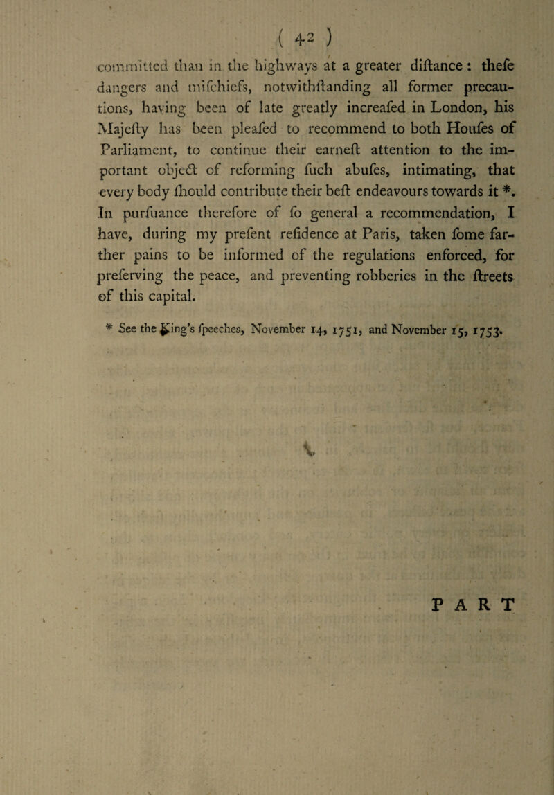 ■committed than in the highways at a greater diftance: thefe dangers and mifchiefs, notwithftanding all former precau¬ tions, haying been of late greatly increafed in London, his Majefty has been pleafed to recommend to both Houfes of Parliament, to continue their earned: attention to the im¬ portant objedt of reforming fuch abufes, intimating, that every body fhould contribute their bell endeavours towards it In purfuance therefore of fo general a recommendation, I have, during my prefent relidence at Paris, taken fome far¬ ther pains to be informed of the regulations enforced, for preferving the peace, and preventing robberies in the ftreets of this capital. * See the Ring’s fpeeches, November 14, 1751, and November 15, 1753.