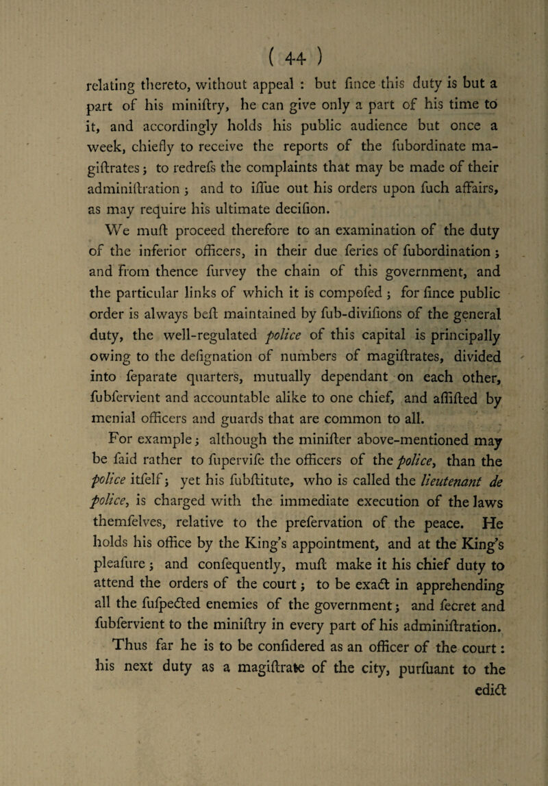 relating thereto, without appeal : but ftnce this duty is but a part of his miniftry, he can give only a part of his time to it, and accordingly holds his public audience but once a week, chiefly to receive the reports of the fubordinate ma- giftrates; to redrefs the complaints that may be made of their adminiftration and to iflfue out his orders upon fuch affairs, as may require his ultimate decifion. We muft proceed therefore to an examination of the duty of the inferior officers, in their due feries of fubordination; and from thence furvey the chain of this government, and the particular links of which it is compofed ; for fince public order is always beft maintained by fub-divifions of the general duty, the well-regulated police of this capital is principally owing to the defignation of numbers of magiftrates, divided into feparate quarters, mutually dependant on each other, fubfervient and accountable alike to one chief, and affifted by menial officers and guards that are common to all. For example; although the minifter above-mentioned may be faid rather to fupervife the officers of the police, than the police itfelf; yet his fubftitute, who is called the lieutenant de police, is charged with the immediate execution of the laws themfelves, relative to the prefervation of the peace. He holds his office by the King’s appointment, and at the King’s pleafure and confequently, muft make it his chief duty to attend the orders of the court; to be exadl in apprehending all the fufpedted enemies of the government; and fecret and fubfervient to the miniftry in every part of his adminiftration. Thus far he is to be confidered as an officer of the court: his next duty as a magiftrafee of the city, purfuant to the edi<ft