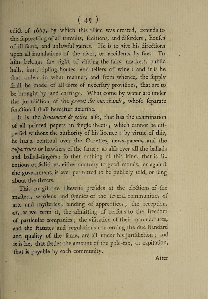 ediCt of 1667, by which this office was created, extends to the fuppreffing of all tumults, feditions, and diforders ; houfes of ill fame, and unlawful games. He is to give his directions upon all inundations of the river, or accidents by fire. To him belongs the right of vifiting the fairs, markets, public halls, inns, tipling-houfes, and fellers of wine : and it is he that orders in what manner, and from whence, the fupply lliall be made of all forts of neceffary provifions, that are to be brought by land-carriage. What come by water are under the jurifdi&ion of the prevot des marchands ; whofe feparate fundion I fhall hereafter defcribe. It is the lieutejiant de police alfo, that has the examination of all printed papers in fingle fheets; which cannot be dif- perfed without the authority of his licence : by virtue of this, he has a controul over the Gazettes, news-papers, and the colporteurs or hawkers of the fame : as alfo over all the ballads and ballad-fingers ; fo that nothing of this kind, that is li~ entious or feditious, either contrary to good morals, or againft the government, is ever permitted to be publicly fold, or fung about the flreets. This magiftrate likewiie prefides at the elections of the matters, wardens and fyndics of the feveral communities of arts and myfteries; binding of apprentices; the reception, or, as we term it, the admitting of perfons to the freedom of particular companies; the vifitation of their manufactures, and the ftatutes and regulations concerning the due ttandard. and quality of the fame, are all under his jurifdiCtion ; and it is he, that fettles the amount of the pole-tax, or capitation, that is payable by each community. After