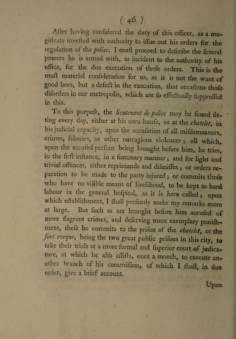 After having confidered the duty of this officer, as a ma- giftrate inverted with authority to iffiie out his orders for the regulation of the police, I muft proceed to defcribe the feveral powers he is armed with, as incident to the authority of his office, for the due execution of thofe orders. This is the moft material confideration for us, as it is not the want of good laws, but a defedt in the execution, that occafions thofe diforders in our metropolis, which are fo effectually fuppreffed in this. < > To this purpofe, the lieutenant de police may be found lif¬ ting eveiy day, either at his own houfe, or at the chatelet, in his judicial capacity, upon the accufation of all mifdemeanors,, crimes, felonies, or other outragious violences ; all which,, upon the accufed perfons being brought before him,, he tries, in the flirt initance, in a luminary manner y and for light and trivial offences, either reprimands and difmiffes > or orders re¬ paration to be made to the party injured j or commits thole- who have no vffible means of livelihood, to be kept to hard labour in the general hofpital, as it is here called; upon which eftablilhment, I fhall prefently make my remarks more at large. But fuch as are brought before him accufed off more flagrant crimes, and deferving more exemplary punilh- ment, thefe he commits to the prifon of the chatelet, or the fort eveque, being the two great public prifons in this city, to take their trials at a more formal and fuperior court of judica¬ ture, at which he alfo affifts, once a month, to execute an¬ other branch of his commiffion, of which I fhall, in due order, give a brief account..