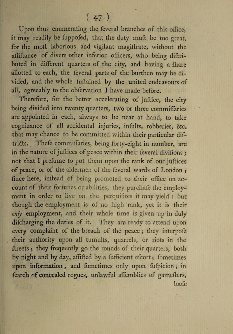 Upon thus enumerating the feveral branches of this office^ it may readily be fuppofed, that the duty mud be too great, for the moft laborious and vigilant magiftrate, without the affiftance of divers other inferior officers, who being diftri- buted in different quarters of the city, and having a fhare allotted to each, the feveral parts of the burthen may be di¬ vided, and the whole fuftained by the united endeavours of all, agreeably to the obfervation I have made before. Therefore, for the better accelerating of juftice, the city being divided into twenty quarters, two or three commiffaries are appointed in each, always to be near at hand, to take cognizance of all accidental injuries, infults, robberies, &c. that may chance to be committed within their particular dif- tri&s. Thefe commiffaries, being forty-eight in number, are in the nature of jultices of peace within their feveral divifions 5 not that I prefume to put them upon the rank of our juftices of peace, or of the aldermen of the feveral wards of London ; fince here, inftead of being promoted to their office on ac¬ count of their fortunes or abilities, they purchafe the employ¬ ment in order to live on the perquifites it may yield : but though the employment is of no high rank, yet it is their mly employment, and their whole time is given up in duly difcharging the duties of it. They are ready to attend upon every complaint of the breach of the peace 3 they interpole their authority upon all tumults, quarrels, or riots in the ftreets •, they frequently go the rounds of their quarters, both by night and by day, affifted by a fufficient effort; fometimes upon information > and fometimes only upon fufpicion; in fearch concealed rogues, unlawful affemhlies of gamellers, loofe