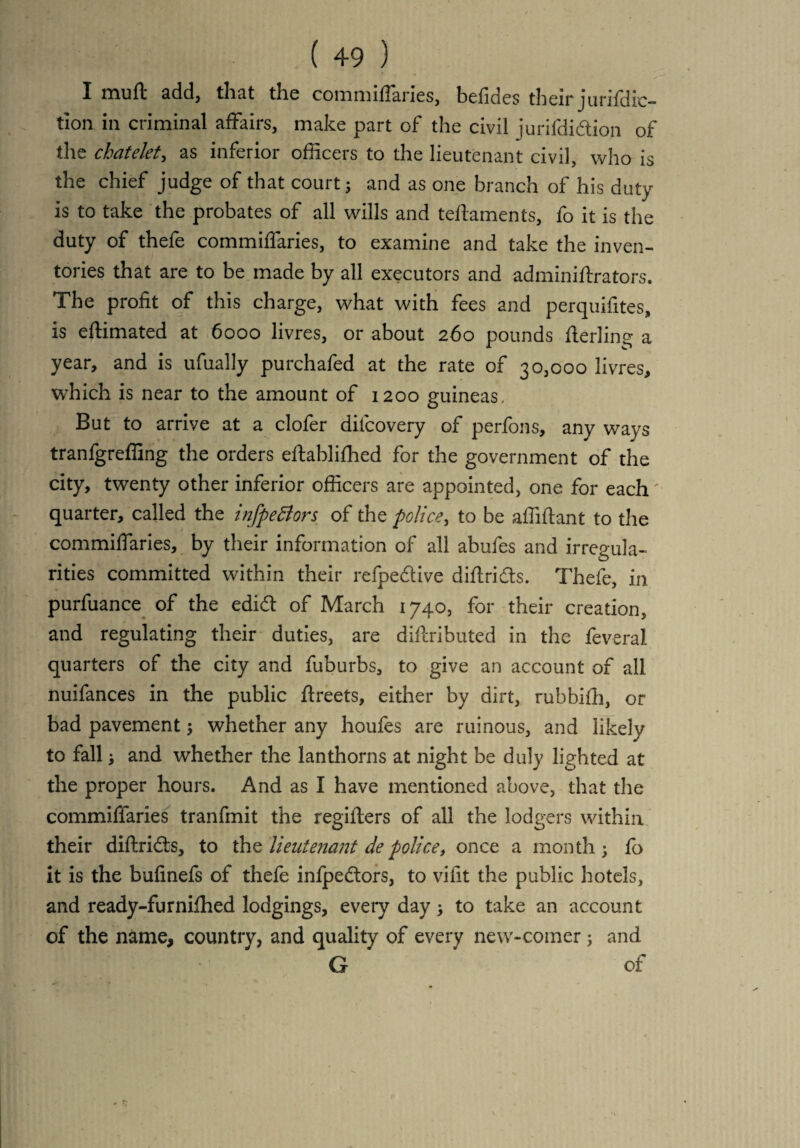 I muft add, that the commifTaries, befides their jurifdic- tion in criminal affairs, make part of the civil jurifdidtion of the chatelet, as inferior officers to the lieutenant civil, who is the chief judge of that court ; and as one branch of his duty is to take the probates of all wills and teftaments, fo it is the duty of thefe commifTaries, to examine and take the inven¬ tories that are to be made by all executors and adminiftrators. The profit of this charge, what with fees and perquifites, is eftimated at 6000 livres, or about 260 pounds flerling a year, and is ufually purchafed at the rate of 30,000 livres, which is near to the amount of 1200 guineas, But to arrive at a clofer dil'covery of perfons, any ways tranfgreffing the orders eftabliffied for the government of the city, twenty other inferior officers are appointed, one for each' quarter, called the infpeciors of the police, to be affiftant to the commifTaries, by their information of all abufes and irregula¬ rities committed within their refpe&ive diftridts. Thefe, in purfuance of the edict of March 1740, for their creation, and regulating their duties, are diftributed in the feveral quarters of the city and fuburbs, to give an account of all nuifances in the public flreets, either by dirt, rubbifh, or bad pavement; whether any houfes are ruinous, and likely to fall j and whether the lanthorns at night be duly lighted at the proper hours. And as I have mentioned above, that the commiffaries tranfmit the regifters of all the lodgers within their diftridls, to the lieutenant depolice, once a month; fb it is the bufinefs of thefe infpedtors, to vifit the public hotels, and ready-furnifhed lodgings, every day ; to take an account of the name, country, and quality of every new-comer; and G ’ of