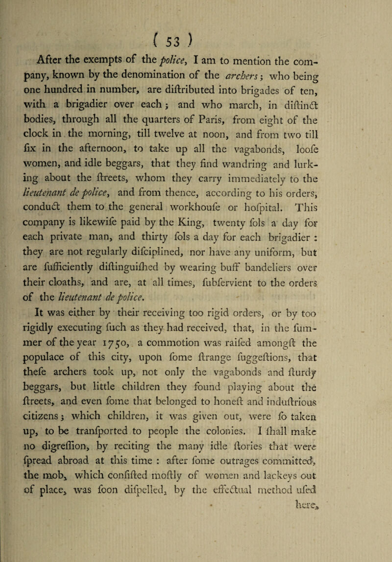 After the exempts of the police, I am to mention the com¬ pany, known by the denomination of the archers; who being one hundred in number, are diftributed into brigades of ten, with a brigadier over each; and who march, in diftindt bodies, through all the quarters of Paris, from eight of the clock in the morning, till twelve at noon, and from two till fix in the afternoon, to take up all the vagabonds, loofe women, and idle beggars, that they find wandring and lurk¬ ing about the ftreets, whom they carry immediately to the lieutenant de police, and from thence, according to his orders, condud: them to the general workhoufe or hofpital. This company is likewife paid by the King, twenty fols a day for each private man, and thirty fols a day for each brigadier : they are not regularly difciplined, nor have any uniform, but are lufficiently diftinguifhed by wearing buff bandeliers over their cloaths, and are, at all times, fubfervient to the orders of the lieutenant de police. It was either by * their receiving too rigid orders, or by too rigidly executing fuch as they had received, that, in the fum- mer of the year 1750, a commotion was raifed amongft the populace of this city, upon fome ftrange fuggeftions, that thefe archers took up, not only the vagabonds and fturdy beggars, but little children they found playing about the ftreets, and even fome that belonged to honeft and induftriouss citizens $ which children, it was given out, were fo taken up, to be tranfported to people the colonies. I ftiall make no digreflion, by reciting the many idle ftories that were fpread abroad at this time : after fome outrages committed, the mob* which confifted moftly of women and lackeys out of place,, was foon difpelled, by the effectual method ufed here*