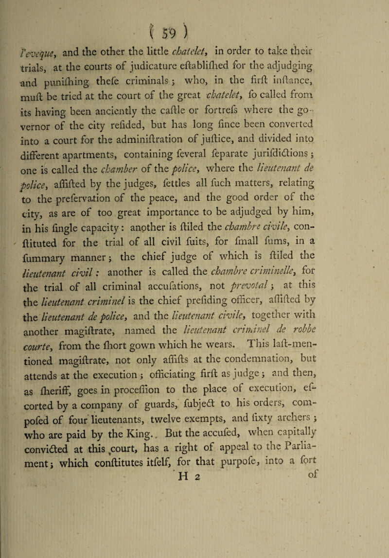 4 ♦ Teveque, and the other the little chatelet, in order to take their trials, at the courts of judicature eftabliftied for the adjudging and punifhing thefe criminals ; who, in the firft inftance, muft be tried at the court of the great chatelet, fo called from its having been anciently the caftle or fortrefs where the go¬ vernor of the city refided, but has long fince been Converted into a court for the adminiftration of juftice, and divided into different apartments, containing feveral feparate jurifdi&ions ; one is called the chamber of the police, where the lieutenant de police, a (lifted by the judges, fettles all fuch matters, relating to the prefervation of the peace, and the good order of the city, as are of too great importance to be adjudged by him, in his fingle capacity: another is ftiled the chambre civile, con- ' ftituted for the trial of all civil fuits, for fmall fums, in a fummary manner; the chief judge of which is ftiled the lieutenant civil: another is called the chambre ermine-lie, for the trial of all criminal accufations, not prevotal; at this the lieutenant criminel is the chief preftding officer, aftifted by the lieutenant de police, and the lieutenant civile, together with another magiftrate, named the lieutenant criminel de robbe courte, from the fhort gown which he wears. This laft-men- tioned magiftrate, not only affifts at the condemnation, but attends at the execution ; officiating firft as judge; and tnen, as Iheriff, goes in procefiion to the place of execution, es¬ corted by a company of guards, fubjedt to his orders, com- pofed of four lieutenants, twelve exempts, and fixty archers; who are paid by the King., But the accufed, when capitally convicted at this court, has a right of appeal to the Parlia¬ ment; which conftitutes itfelf, for that purpofe, into a foit H 2 of