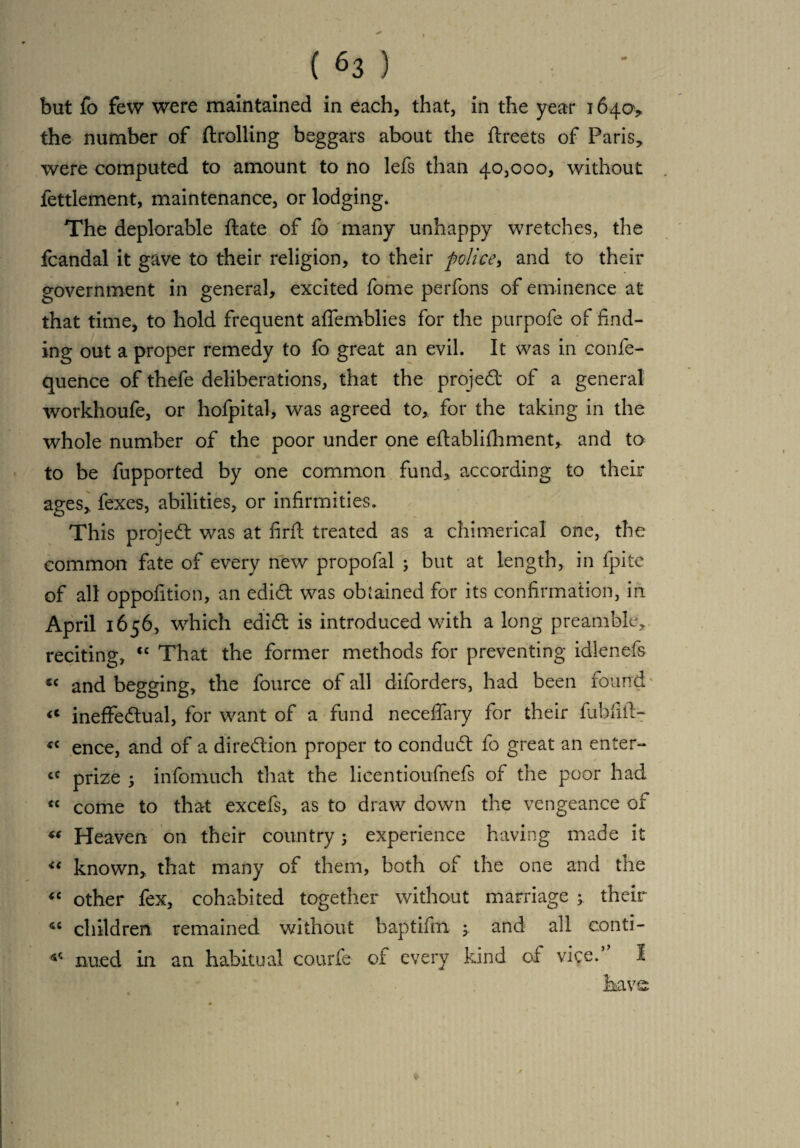 the number of (trolling beggars about the ftreets of Paris* were computed to amount to no lefs than 40,000, without fettlement, maintenance, or lodging. The deplorable ftate of fo many unhappy wretches, the fcandal it gave to their religion, to their police, and to their government in general, excited fome perfons of eminence at that time, to hold frequent affemblies for the purpofe of find¬ ing out a proper remedy to fo great an evil. It was in confe- quence of thefe deliberations, that the projed of a general workhoufe, or hofpital, was agreed to, for the taking in the whole number of the poor under one eftablifhment, and to to be fupported by one common fund, according to their ages,, fexes, abilities, or infirmities. This projed was at firfl treated as a chimerical one, the common fate of every new propofal ; but at length, in fpite of all oppofition, an edid was obtained for its confirmation, in April 1656, which edid is introduced with a long preamble, reciting, “ That the former methods for preventing idlenefs « and begging, the fource of all diforders, had been found « ineffedual, for want of a fund neceffary for their fuhfiit- <c ence, and of a diredion proper to condud fo great an enter- cC prize , info-much that the licentioufnefs of the poor had « come to that excefs, as to draw down the vengeance of “ Heaven on their country; experience having made it “ known, that many of them, both of the one and the “ other fex, cohabited together without marriage ; their 4C children remained without baptifm y and all eonti- ^ nued in an habitual courfe of every kind of vice. 1 have