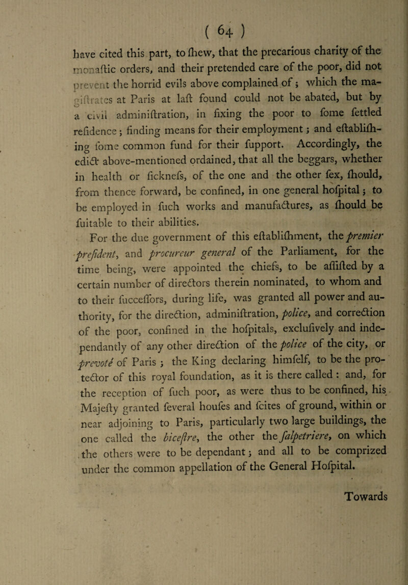 have cited this part, to fhew, that the precarious charity of the monaftic orders, and their pretended care of the poor, did not prevent die horrid evils above complained of; which the ma- oi (hates at Paris at laft found could not be abated, but by a civil admin iftration, in fixing the poor to fome fettled refidence ; finding means for their employment; and eftablifh- ing fome common fund for their fupport. Accordingly, the ediCl* above-mentioned ordained, that all the beggars, whether in health or ficknefs, of the one and the other lex, fhould, from thence forward, be confined, in one general hofpital $ to be employed in fuch works and manufactures, as fhould be fuitable to their abilities. For the due government of this eftablifhment, the premier -prefident, and procareur general of the Parliament, for the time being, were appointed the chiefs, to be affifted by a certain number of directors therein nominated, to whom and to their fucceflors, during life, was granted all power and au¬ thority, for the direCtion, admimftration, police, and correction of the poor, confined in the hofpitals, exclufively and inde- pendantly ot any other direction of the police of the city, or prevote of Paris j the King declaring himfelf, to be the pro¬ tector of this royal foundation, as it is there called : and, for the recent ion of fuch poor, as were thus to be confined, his Majefty granted feveral houfes and fcites of ground, within or near adjoining to Paris, particularly two large buildings, the one called the biceflre, the other the falpetriere9 on which the others were to be dependant \ and all to be comprized under the common appellation of the General Hofpital. Towards