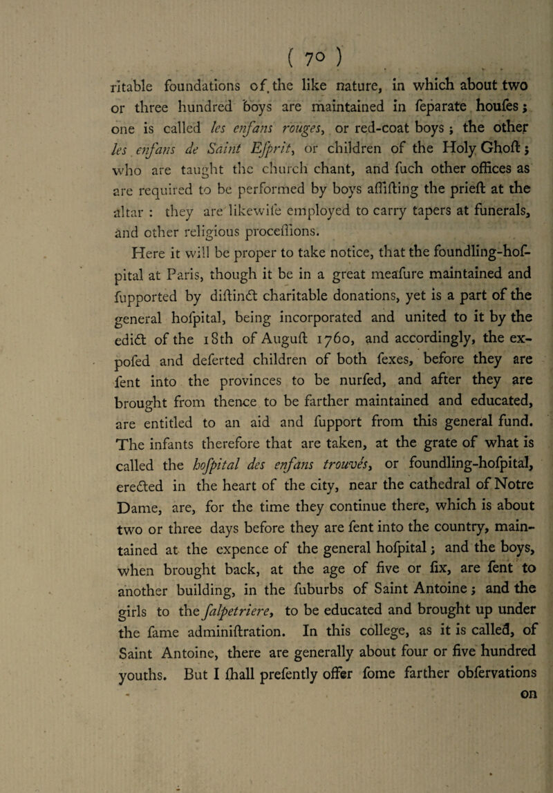 ( 7° ) t v » rltable foundations of the like nature, in which about two or three hundred boys are maintained in feparate houfes; one is called les enfans rouges, or red-coat boys; the other les enfans de Saint EJprit, or children of the Holy Ghoft 5 who are taught the church chant, and fuch other offices as are required to be performed by boys affifting the prieft at the altar : they are likewife employed to carry tapers at funerals, and other religious procefiions. Here it will be proper to take notice, that the foundling-hof- pital at Paris, though it be in a great meafure maintained and fupported by diftindt charitable donations, yet is a part of the general hofpital, being incorporated and united to it by the edidt of the 18th of Auguft 1760, and accordingly, the ex- pofed and deferted children of both fexes, before they are fent into the provinces to be nurfed, and after they are brought from thence to be farther maintained and educated, are entitled to an aid and fupport from this general fund. The infants therefore that are taken, at the grate of what is called the hofpital des enfans trouvesy or foundling-hofpital, eredted in the heart of the city, near the cathedral of Notre Dame, are, for the time they continue there, which is about two or three days before they are fent into the country, main¬ tained at the expence of the general hofpital; and the boys, when brought back, at the age of five or fix, are fent to another building, in the fuburbs of Saint Antoine; and the girls to the falpetrierey to be educated and brought up under the fame adminiftration. In this college, as it is called, of Saint Antoine, there are generally about four or five hundred youths. But I fhall prefently offer fome farther obfervations on