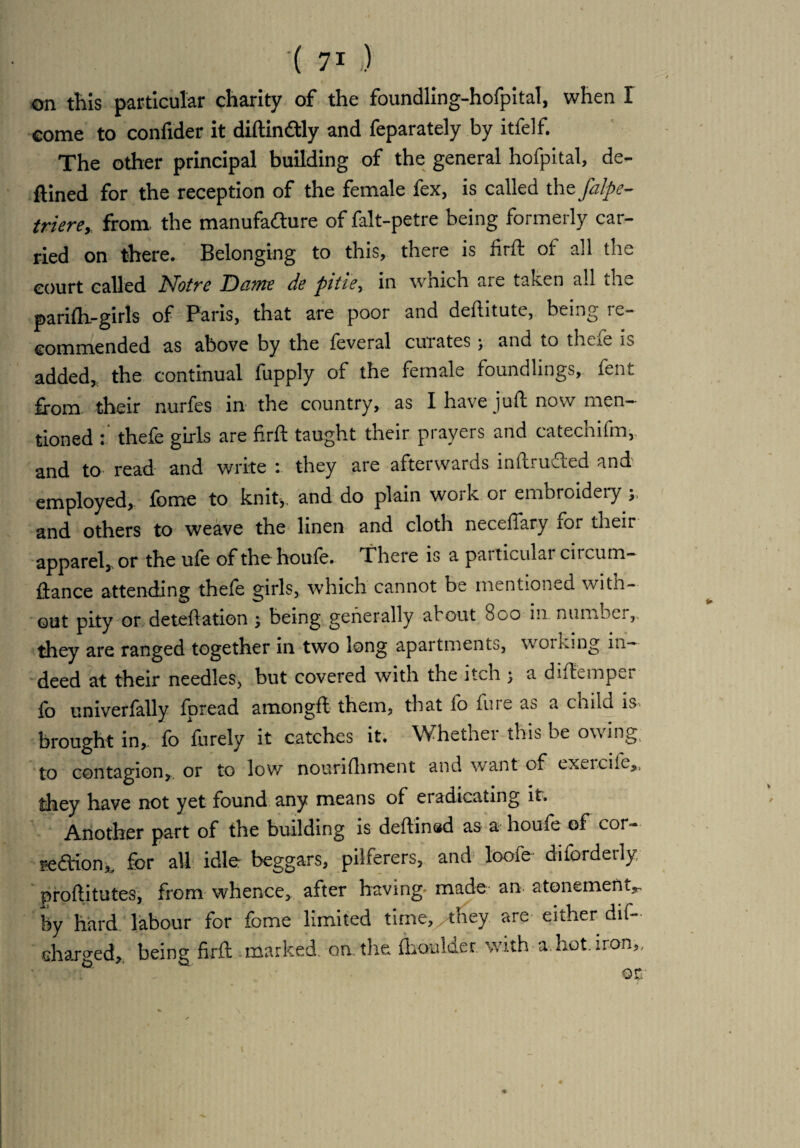 on this particular charity of the foundling-hofpital, when I come to confider it diftin&ly and feparately by itfelf. The other principal building of the general hofpital, de¬ fined for the reception of the female fex, is called the falpe- triere, from, the manufacture of falt-petre being formerly car¬ ried on there. Belonging to this, there is firft of all the court called Notre Dame de pitie, in which are taken all the parifh-girls of Paris, that are poor and deftitute, being re¬ commended as above by the feveral curates; and to thefe is added, the continual fupply of the female foundlings, fent from their nurfes in the country, as I have juft now men¬ tioned : thefe girls are firft taught their prayers and catechifm, and to read and write : they are afterwards inftrudled and employed, fome to knit,, and do plain work or embroidery and others to weave the linen and cloth necefiary for their apparel, or the ufe of the houfe. There is a patticulai circum- ftance attending thefe girls, which cannot be mentioned witn- out pity or deteftation ; being generally about 800 111 number,, they are ranged together in two long apartments, working in¬ deed at their needles, but covered with the itch j a diftemper fo univerfally fpread amongft them, that fo fine as a child is brought in, fo furely it catches it. Whether this be owing to contagion, or to low nourifhment and want of exvioife,, they have not yet found any means of eradicating it. Another part of the building is deftinsd as a houfe of cor- seCtion^ for all idler beggars, pilferers, and loofe diforderly, proftitutes, from whence, after having made an. atonement,, by hard labour for fome limited time, /they are either dif- charged, being firft marked on the fhoulder with a-, hot. iron,.