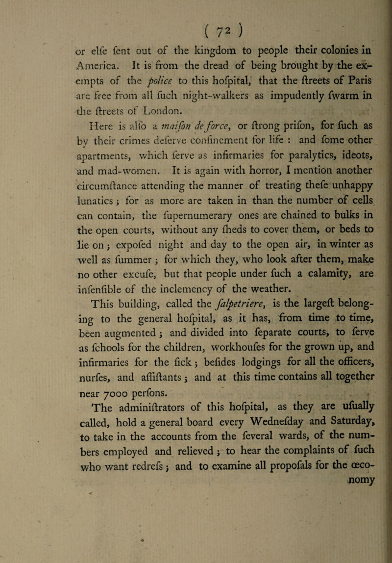 or elfe fent out of the kingdom to people their colonies in America. It is from the dread of being brought by the ex¬ empts of the police to this hofpital, that the ftreets of Paris are f ee from all fuch night-walkers as impudently fwarm in the ftreets oi London. Here is alio a tnaifon de force, or ftrong prifon, for fuch as by their crimes deferve confinement for life : and fome other apartments, which ferve as infirmaries for paralytics, ideots, and mad-women. It is again with horror, I mention another circumftance attending the manner of treating thefe unhappy lunatics; for as more are taken in than the number of cells can contain, the fupernumerary ones are chained to bulks in the open courts, without any fheds to cover them, or beds to lie on j expofed night and day to the open air, in winter as well as fummer ; for which they, who look after them, make no other excufe, but that people under fuch a calamity, are infenfible of the inclemency of the weather. This building, called the falpetriere, is the largefl belong¬ ing to the general hofpital, as it has, from time to time, been augmented ; and divided into feparate courts, to ferve as fchools for the children, workhoufes for the grown up, and infirmaries for the fick; befides lodgings for all the officers, nurfes, and affiftants j and at this time contains all together near 7000 perfons. The adminiftrators of this hofpital, as they are ufually called, hold a general board every Wednefday and Saturday, to take in the accounts from the feveral wards, of the num¬ bers employed and relieved5 to hear the complaints of fuch who want redrefs 5 and to examine all propofals for the (Eco¬ nomy