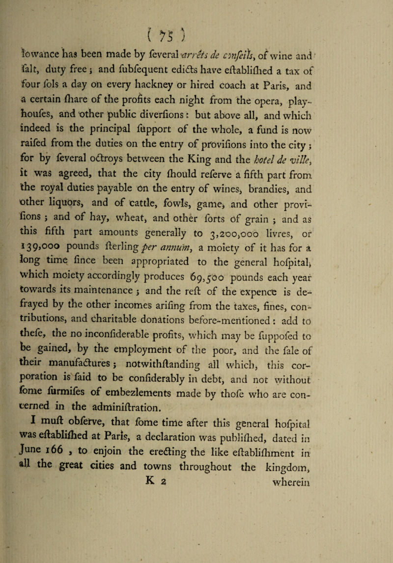 lowance has been made by feveral ’arrets de confers, of wine and' fait, duty free} and fubfequent edicts have eftabliflied a tax of four fols a day on every hackney or hired coach at Paris, and a certain ill are of the profits each night from the opera, play- houfes, and other public diverfions: but above all, and which % indeed is the principal fupport of the whole, a fund is now raifed from the duties on the entry of pfovifions into the city ; for by feveral oCtroys between the King and the hotel de ville, it was agreed, that the city fhould referve a fifth part from the royal duties payable on the entry of wines, brandies, and other liquors, and of cattle, fowls, game, and other provi- fions $ and of hay, wheat, and other forts of grain ; and as this fifth part amounts generally to 3,200,000 livres, or 139,000 pounds fierling per annum, a moiety of it has for a long time fince been appropriated to the general hofpital, which moiety accordingly produces 69,500 pounds each year towards its maintenance 5 and the reft of the expence is de¬ frayed by the other incomes arifing from the taxes, fines, con¬ tributions, and charitable donations before-mentioned: add to thefe, the no inconfiderable profits, which may be fuppofed to be gained, by the employment of the poor, and the fale of their manufactures; notwithftanding all which, this cor¬ poration is faid to be confiderably in debt, and not without fome fiirmifes of embezlements made by thofe who are con¬ cerned in the adminiftration. I muft obforve, that fome time after this general hofpital was eftablifhed at Paris, a declaration was publifiied, dated in June 166 , to enjoin the ereCting the like eftablifhment in all the great cities and towns throughout the kingdom, K 2 v wherein