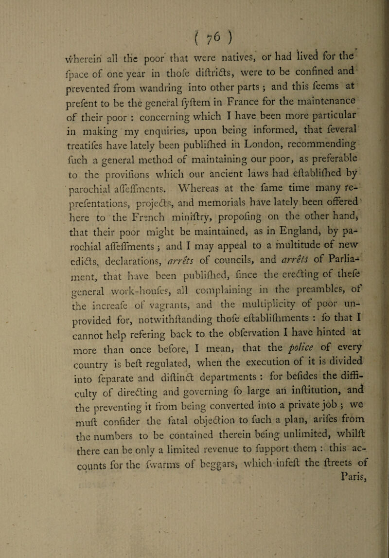 wherein all the poor that were natives, or had lived for the (pace of one year in thole diltriCts, were to be confined and prevented from wandring into other parts; and this feems at prelent to be the general lyltcm in France for the maintenance of their poor : concerning which I have been more particular in making my enquiries, upon being informed, that feveral treatifes have lately been publilhed in London, recommending fuch a general method of maintaining our poor, as preferable to the provifions which our ancient laws had ellablifhed by parochial alfelfments. Whereas at the fame time many re- prefentations, projects, and memorials have lately been offered here to the French miniftry, propofing on the other hand, that their poor might be maintained, as in England, by pa¬ rochial alfelfments; and I may appeal to a multitude of new edicts, declarations, arrets of councils, and arrets of Parlia¬ ment, that have been publilhed, fince the ereCting of thefe general work-houfes, all complaining in the preambles, ot the increafe of vagrants, and the multiplicity of poor un¬ provided for, notwithltanding thofe eftablilhments : fo that I cannot help refering back to the obfervation I have hinted at more than once before, I mean, that the police of every country is bed regulated, when the execution of it is divided into feparate and diflindt departments : for befides the diffi¬ culty of directing and governing fo large an inftitution, and the preventing it from being converted into a private job ; we mull confider the fatal objection to fuch a plan, arifes from the numbers to be contained therein being unlimited, whillt there can be only a limited revenue to fupport them : this ac¬ counts for the fwarms of beggars, which-infelt the ftreets of Paris, • /