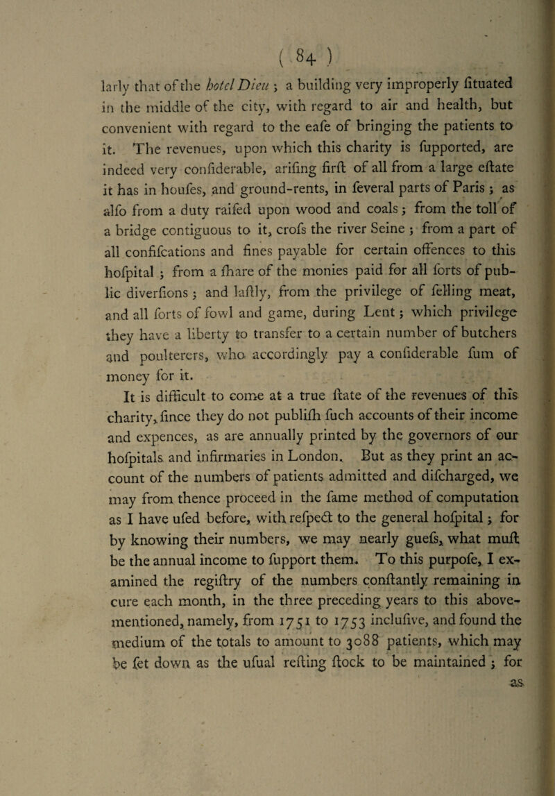 (.8+) larly that of the hotel Dieu \ a building very improperly lituated in the middle of the city, with regard to air and health, but convenient with regard to the eafe of bringing the patients to it. The revenues, upon which this charity is fupported, are indeed very confiderable, arifing fil'd of all from a large edate it has in houfes, and ground-rents, in feveral parts of Paris ; as alfo from a duty raifed upon wood and coals; from the toll of a bridge contiguous to it, crofs the river Seine ; from a part of all confutations and fines payable for certain offences to this hofpital ; from a ffiare of the monies paid for all forts of pub¬ lic diverfions ; and laftly, from the privilege of felling meat, and all forts of fowl and game, during Lent; which privilege they have a liberty to transfer to a certain number of butchers and poulterers, who accordingly pay a confiderable fum of money lor it. It is difficult to come at a true If ate of the revenues of this charity, fince they do not publifh fuch accounts of their income and expences, as are annually printed by the governors of our hofpitals and infirmaries in London.. But as they print an ac¬ count of the numbers of patients admitted and difeharged, we may from thence proceed in the fame method of computation as I have ufed before, with refpedt to the general hofpital for by knowing their numbers, we may nearly guefs, what muft be the annual income to fupport them. To this purpofe, I ex¬ amined the regidry of the numbers conftantly remaining in cure each month, in the three preceding years to this above- mentioned, namely, from 1751 to 1753 inclufive, and found the medium of the totals to amount to 3088 patients, which may be fet down as the ufual reding dock to be maintained • for as