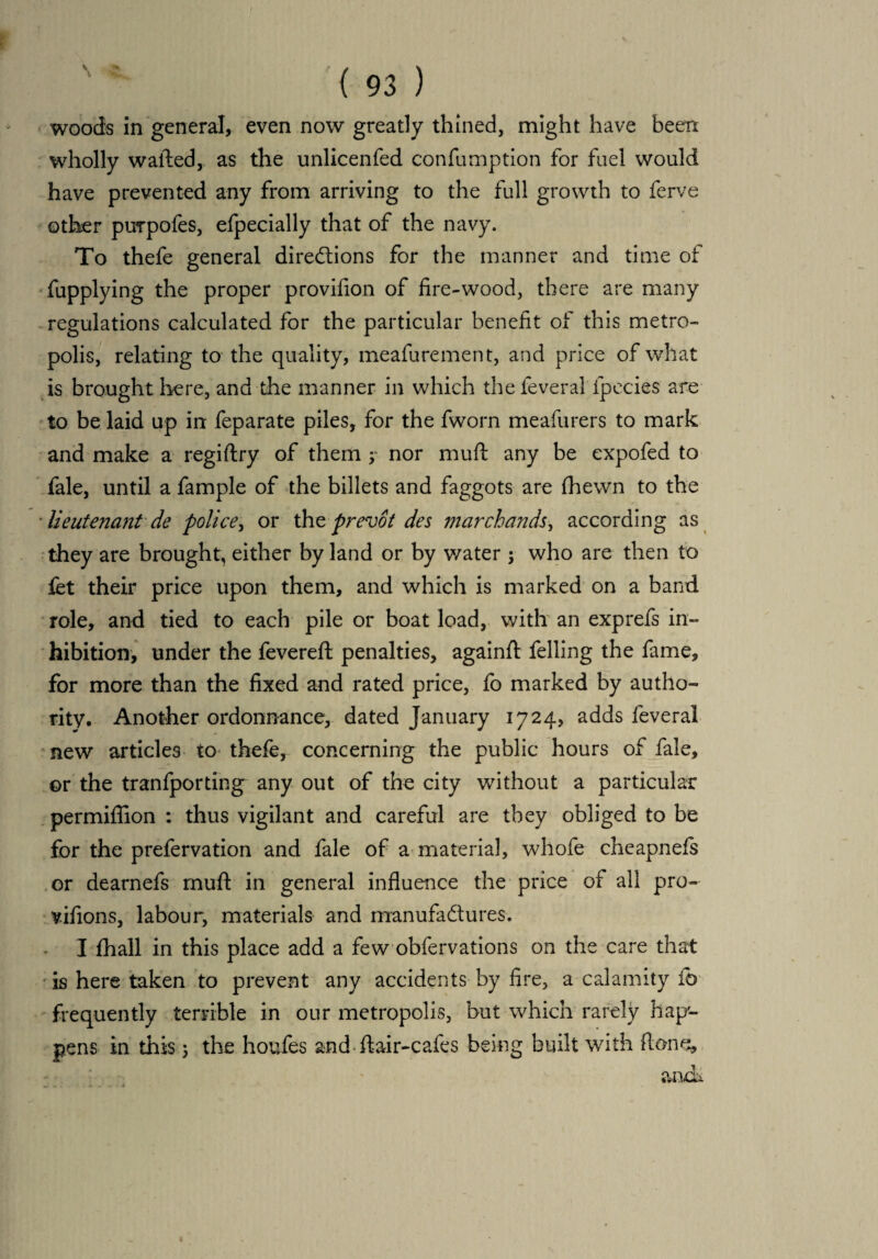 woods in general, even now greatly thined, might have been wholly wailed, as the unlicenfed confumption for fuel would have prevented any from arriving to the full growth to ferve other purpofes, efpecially that of the navy. To thefe general directions for the manner and time of fupplying the proper provifion of fire-wood, there are many regulations calculated for the particular benefit of this metro¬ polis, relating to the quality, meafurement, and price of what is brought here, and the manner in which the feverai fpecies are to be laid up in feparate piles, for the fworn meafurers to mark and make a regiflry of them y nor muft any be expofed to fale, until a fample of the billets and faggots are fhewn to the ■ Ueutena?it de police, or the prevot des marchands, according as they are brought, either by land or by water y who are then to fet their price upon them, and which is marked on a band role, and tied to each pile or boat load, with an exprefs in¬ hibition, under the fevered penalties, againfl felling the fame, for more than the fixed and rated price, fo marked by autho¬ rity. Another ordonnance, dated January 1724, adds feveral new articles to< thefe, concerning the public hours of fale, or the tranfporting any out of the city without a particular permiflion : thus vigilant and careful are they obliged to be for the prefervation and fale of a material, whofe cheapnefs or dearnefs mufl in general influence the price of all pro- vifions, labour, materials and manufactures. I fhall in this place add a few obfervations on the care that is here taken to prevent any accidents by fire, a calamity ib frequently terrible in our metropolis, but which rarely hap'- pens in this ; the houfes and flair-cafes being built with ft one, andi