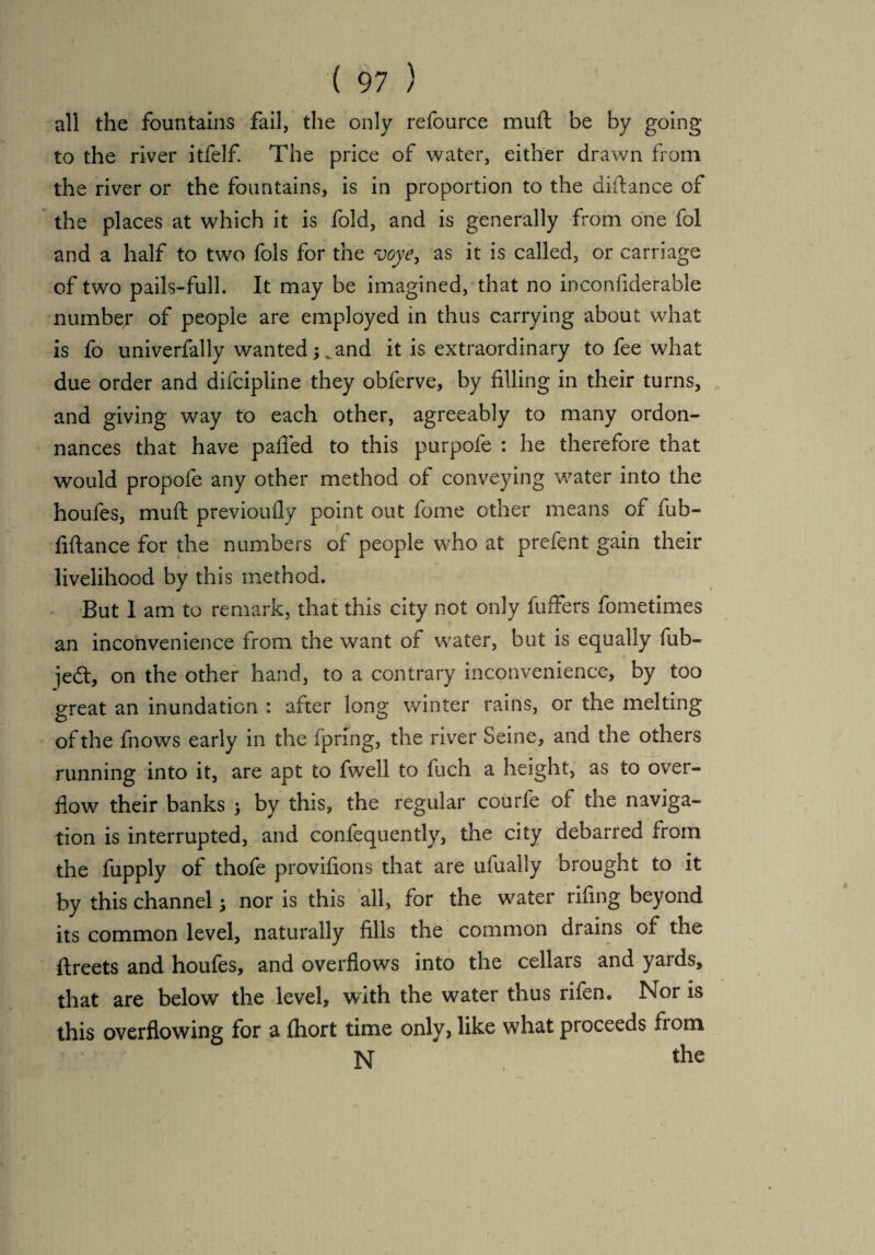 all the fountains fail, the only refource muft be by going to the river itfelf. The price of water, either drawn from the river or the fountains, is in proportion to the diftance of the places at which it is fold, and is generally from one fol and a half to two fols for the voye, as it is called, or carriage of two pails-full. It may be imagined, that no inconfiderable number of people are employed in thus carrying about what is fo univerfally wanted kand it is extraordinary to fee what due order and difcipline they obferve, by filling in their turns, and giving way to each other, agreeably to many ordon- nances that have palled to this purpofe : he therefore that would propofe any other method of conveying water into the houfes, muft previoufly point out fome other means of fub- fiftance for the numbers of people who at prefent gain their livelihood by this method. But I am to remark, that this city not only fuffers fometimes an inconvenience from the want of water, but is equally fub- jedt, on the other hand, to a contrary inconvenience, by too great an inundation : after long winter rains, or the melting of the fnows early in the fpring, the river Seine, and the others running into it, are apt to fwell to fuch a height, as to over¬ flow their banks > by this, the regular courfe of the naviga¬ tion is interrupted, and confequently, the city debarred from the fupply of thofe provifions that are ufually brought to it by this channel; nor is this all, for the water rifing beyond its common level, naturally fills the common drains of the ftreets and houfes, and overflows into the cellars and yards, that are below the level, with the water thus rifen. Nor is this overflowing for a fhort time only, like what proceeds from N