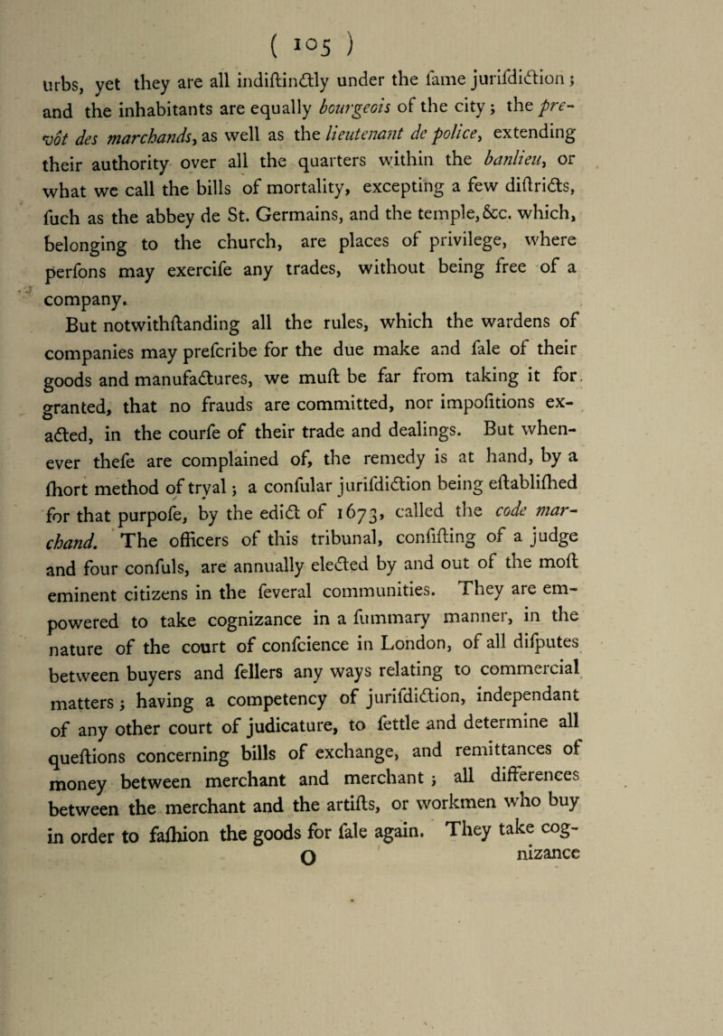 mbs, yet they are all indiftindtly under the fame jurifdiddon; and the inhabitants are equally bourgeois of the city 3 the pre- *vot des 7ii arch cl fids •y as well as the lieutenant de police, extending their authority over all the quarters within the banlieu, or what we call the bills of mortality, excepting a few diftri&s, fuch as the abbey de St. Germains, and the temple, &c. which, belonging to the church, are places of privilege, where perfons may exercife any trades, without being free of a company. But notwithftanding all the rules, which the wardens of companies may preferibe for the due make and fale of their goods and manufactures, we muft be far from taking it for. granted, that no frauds are committed, nor impofitions ex¬ acted, in the courfe of their trade and dealings. But when¬ ever thefe are complained of, the remedy is at hand, by a (hort method of tryal; a confular jurifdidtion being eftablifhed for that purpofe, by the edi61 of 1673, called the code mar- chand. The officers of this tribunal, confining of a judge and four confuls, are annually elected by and out of the moft eminent citizens in the feveral communities. They are em¬ powered to take cognizance in a fummary manner, in the nature of the court of confcience in London, of all difputes between buyers and fellers any ways relating to comrneicial matters3 having a competency of juriidi6tion, independant of any other court of judicature, to fettle and determine all queflions concerning bills of exchange, and remittances of money between merchant and merchant 3 all differences between the merchant and the artifts, or workmen who buy in order to fafhion the goods for fale again. They take cog- O nizance