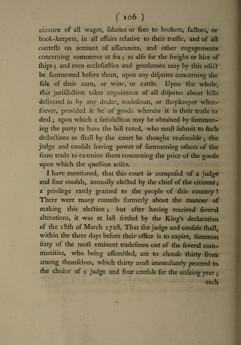 ( i°6 ) ' • h nizance of all wages, falaries or fees to brokers, factors, or book-keepers, in all affairs relative to their traffic, and of all contefts on account of affurances, and other engagements concerning commerce at fea3 as alfo for the freight or hire of fhips ; and even ecclefiaffics and gentlemen may by this edidt be fummoned before them, upon any difputes concerning the fale of their corn, or wine, or cattle. Upon the whole, this jurifdidtion takes cognizance of all difputes about bills delivered in by any dealer, tradefman, or fhopkeeper what- foever, provided it be of goods wherein it is their trade to deal 3 upon which a fatisfadtion may be obtained by fummon- ing the party to have the bill taxed, who muft fubmit to fuch deductions as (hall by the court be thought reafonable 3 the judge and confuls having power of fummoning others of the lame trade to examine them concerning the price of the goods upon which the queftion arifes. I have mentioned, that this court is compofed of a judge and four confuls, annually eledted by the chief of the citizens 3. a privilege rarely granted to the people of this country !: There were many contefts formerly about the manner of making this election 3 but after having received feveral alterations, it was at laft fettled by the Kings declaration of the 18th of March 1728, That the judge and confuls lhall> within the three days before their office is to expire, fummon fixty of the moft eminent tradefmen out of the feveral com¬ munities, who being afiembled, are to choofe thirty from among themfelves, which thirty muft immediately proceed to the choice of a judge and four confuls for the enfuingyear 3, each