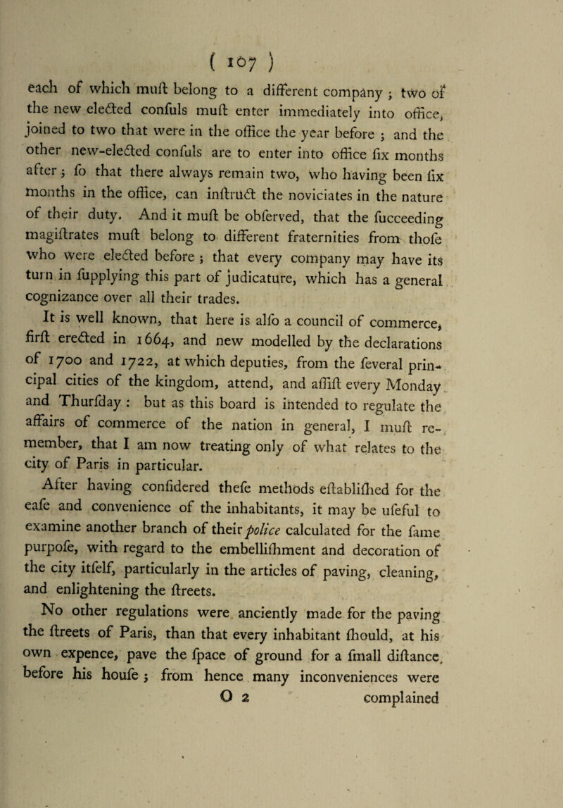 each of which mult belong to a different company * two of the new ele&ed confuls muft enter immediately into office, joined to two that were in the office the year before ; and the other new-eleded confuls are to enter into office fix months after 3 fo that there always remain two, who having been lix months in the office, can inftmd the noviciates in the nature of their duty. And it muft be obferved, that the fucceeding magiftrates muft belong to different fraternities from thofe who were eledted before ; that every company may have its turn in fupplying this part of judicature, which has a general cognizance over all their trades. It is well known, that here is alfo a council of commerce* fiift ereded in 16645 and new modelled by the declarations of 1700 and 1722, at which deputies, from the feveral prin¬ cipal cities of the kingdom, attend, and affift every Monday and Thurfday : but as this board is intended to regulate the affairs of commerce of the nation in general, I muft re¬ member, that I am now treating only of what relates to the city of Paris in particular. After having confidered thefe methods eftablifhed for the eafe and convenience of the inhabitants, it may be ufeful to examine another branch of their police calculated for the fame purpofe, with regard to the embellishment and decoration of the city itfelf, particularly in the articles of paving, cleaning, and enlightening the ftreets. No other regulations were anciently made for the paving the ftreets of Paris, than that every inhabitant fhould, at his own expence, pave the fpace of ground for a fmall diftance, before his houle 3 from hence many inconveniences were