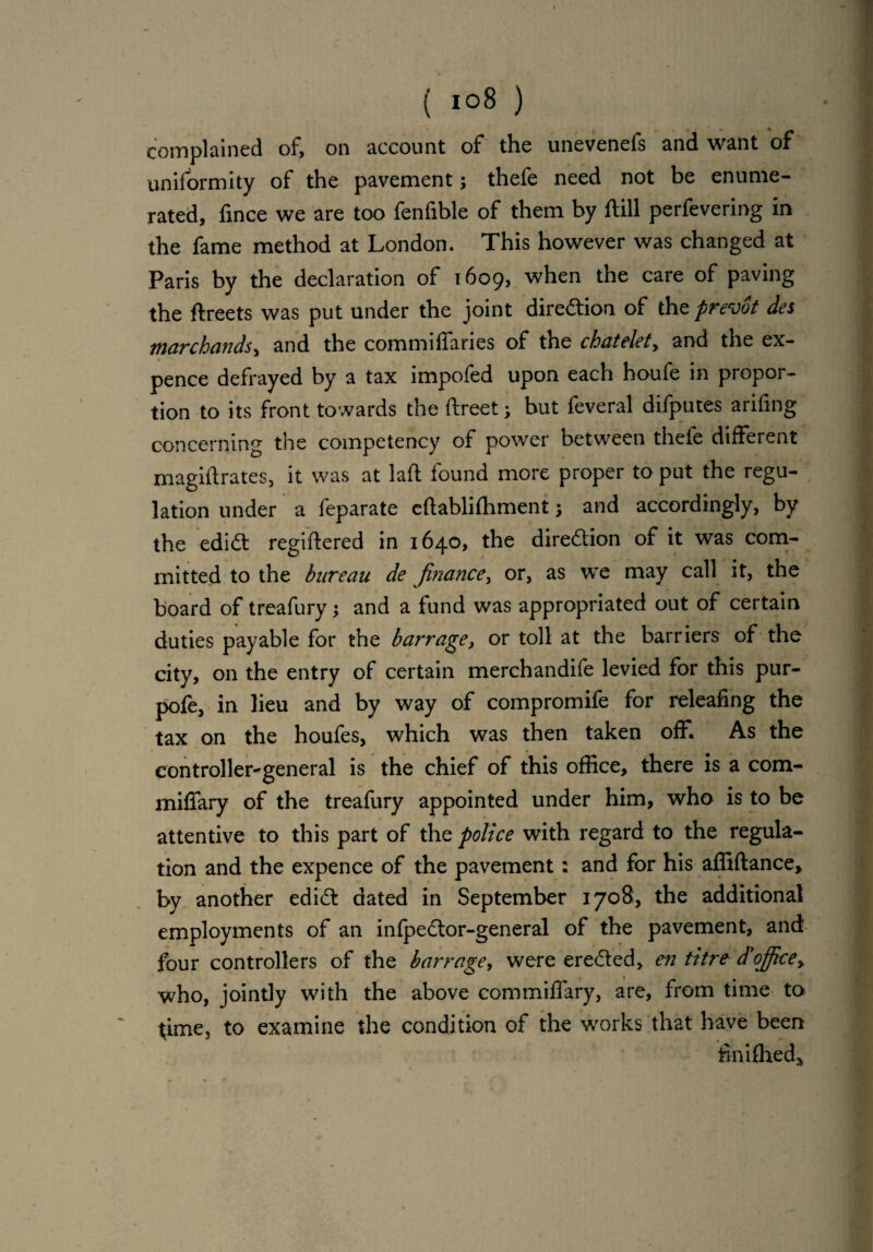 complained of, on account of the unevenefs and want of uniformity of the pavement; thefe need not be enume¬ rated, fince we are too fenfible of them by ftill perfevering in the fame method at London. This however was changed at Paris by the declaration of 1609, when the care of paving the ftreets was put under the joint dire&iom of the frevot des marchandsy and the commiffaries of the chatelety and the ex¬ pence defrayed by a tax impofed upon each houfe in propor¬ tion to its front towards the ftreet; but feveral difputes arifing concerning the competency of power between thefe different magistrates, it was at lafl found more proper to put the regu¬ lation under a feparate eflablifhment; and accordingly, by the edi<5t regiftered in 1640, the dire&ion of it was com¬ mitted to the bureau de finance, or, as we may call it, the board of treafury; and a fund was appropriated out of certain duties payable for the barrage, or toll at the barriers of the city, on the entry of certain merchandise levied for this pur- pofe, in lieu and by way of compromife for releafing the tax on the houfes, which was then taken off. As the controller^general is the chief of this office, there is a com- miffary of the treafury appointed under him, who is to be attentive to this part of the police with regard to the regula¬ tion and the expence of the pavement: and for his affiftance, by another edi<5t dated in September 1708, the additional employments of an infpedtor-general of the pavement, and four controllers of the barrage, were ere&ed, en titre d'office> who, jointly with the above commiffary, are, from time to time, to examine the condition of the works that have been finifhed*