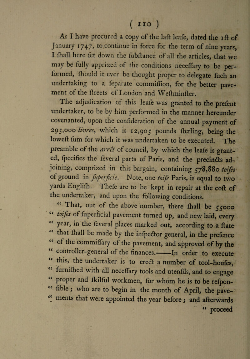 As I have procured a copy of the laft leafe, dated the ift of January 1747, to .continue in force for the term of nine years, I* fhall here fet down the fubftance of all the articles, that we may be fully apprized of the conditions neccfiary to be per¬ formed, fhould it ever be thought proper to delegate fuch an undertaking to a feparate commiffion, for the better pave¬ ment of the fireets of London and Weftminfter. The adjudication of this leafe was granted to the prefent undertaker, to be by him performed in the manner hereunder covenanted, upon tne confideration of the annual payment of 295,000 livresy which is 12,905 pounds Aerling, being the loweft fum for which it was undertaken to be executed. The preamble of the arret of council, by which the leafe is grant¬ ed, fpecifies the feveral parts of Paris, and the precindts ad¬ joining, comprized in this bargain, containing 578,880 toifes of ground in fuperjicie. Note, one toife Paris, is equal to two yards Englifh. Thefe are to be kept in repair at the coft of the undertaker, and upon the following conditions. That, out of the above number, there fhall be 55000 toifes of fuperficial pavement turned up, and new laid, every year, in the feveral places marked out, according to a ftate that fhall be made by the inlpedlor general, in the prefence of the commiflary of the pavement, and approved of by the controller-general of the finances.--In order to execute this, the undertaker is to eredt a number of tool-houfes, cc furnifhed with all neceflary tools and utenfils, and to engage “ proper and fkilful workmen, for whom he is to be refpon- <c fible; who are to begin in the month of April, the pave- €i ments that were appointed the year before; and afterwards  proceed
