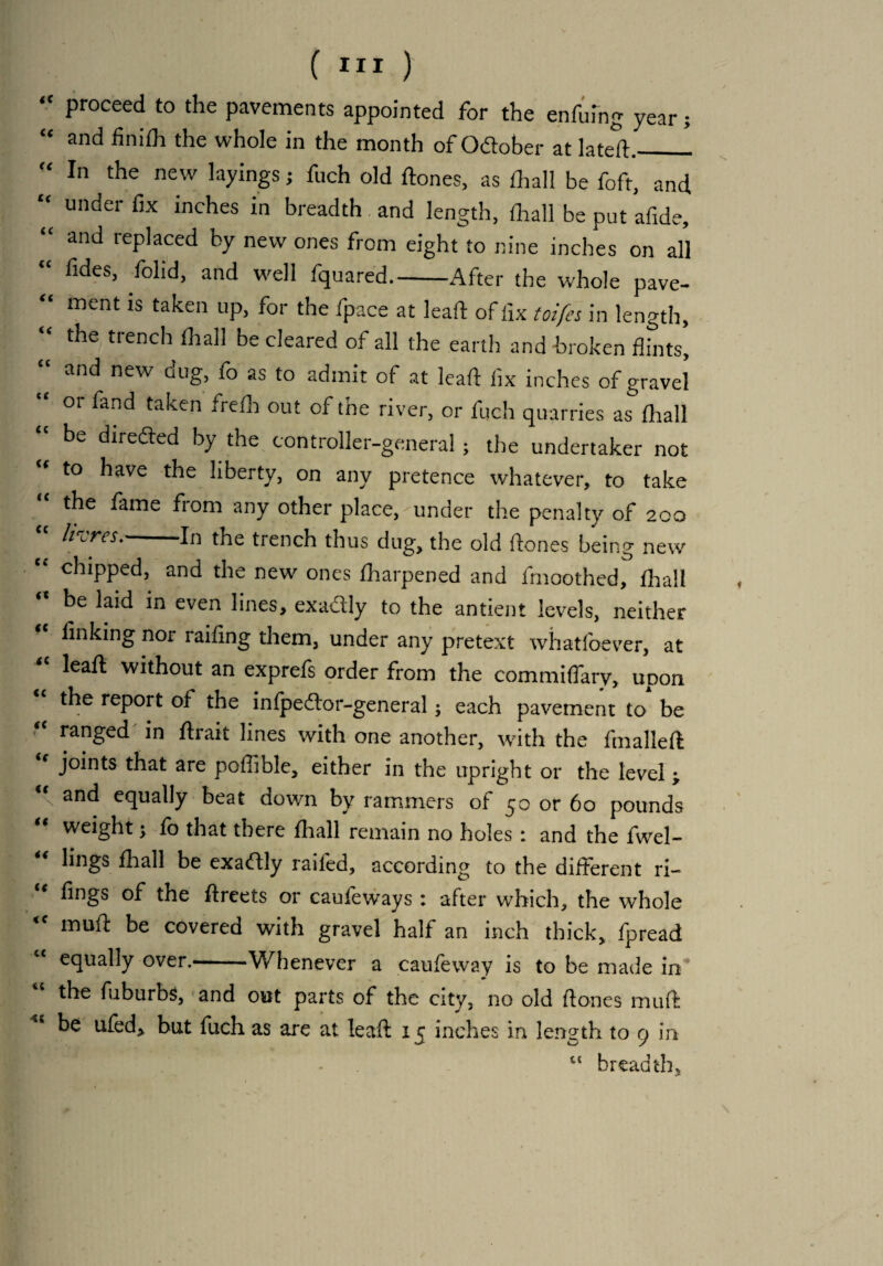 “ Proceed to the pavements appointed for the cnfuing year; “ and the whole in the month of Odober at lated._1 “ In the new dyings; fuch old dones, as fliall be foft, and “ under f,x inches “ breadth and length, (hall be put afide, and replaced by new ones from eight to nine inches on all “ fldes> folid> and we]1 Squared.-After the whole pave- “ ment is taken UP> for the fpace at lead of fix toifes in length, “ the trench 111311 be cleared of all the earth and broken flints, “ and new dug> as t0 admit of at lead fix inches of gravel “ or fand taken frefb out of the river, or fuch quarries as fhall be direded by the controller-general ; the undertaker not to have the liberty, on any pretence whatever, to take the fame from any other place, under the penalty of 200 “ hires.-In the trench thus dug, the old dones being new chipped, and the new ones fharpened and frnoothed, flrall be laid in even lines, exadly to the antient levels, neither linking nor raifing them, under any pretext whatfoever, at “ lead without an exprefs order from the commiffarv, upon the report of the intpedor-general; each pavement to be ranged in drait lines with one another, with the fmalled “ jolnts that are poflible, either in the upright or the level ; “ and equally beat down by rammers of 50 or 60 pounds weight; to that there flaall remain no holes: and the fwel- “ bugs fhall be exadly raifed, according to the different ri- fings of the dreets or cauteways : after which, the whole mud be covered with gravel half an inch thick, fpread “ equally over.-Whenever a caufeway is to be made in the fuburbs, and out parts of the city, no old (tones muft ke ufed^ but fuch as are at leaft 15 inches in length to 9 in “ breadth5