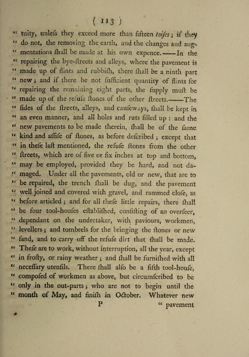 <£ laity, unlefs they exceed more than fifteen toifes; if they “ do not, the removing the earth* and the changes and aug- cc mentations fliall be made at his own expence.--In the “ repairing the bye-ftreets and alleys, where the pavement is made up of flints and rubbifli, there fliall be a ninth part cc new; and if there be not fufficient quantity of flints for 1‘ repairing the remaining eight parts, the fupply mu ft be ** made up of the refufe ftones of the other ftreets.-The fides of the ftreets, alleys, and caufeways, fliall be kept in <c an even manner, and all holes and ruts filled up : and the <c new pavements to be made therein, fliall be of the fame u kind and affife of ftones, as before defcribed ; except that “ in thefe laft mentioned, the refufe ftones from the other “ ftreets, which are of five or fix inches at top and bottom, “ may be employed, provided they be hard, and not da- <c maged. Under all the pavements, old or new, that are to lf be repaired, the trench fliall be dug, and the pavement well joined and covered with gravel, and rammed clofe, as c‘ before articled • and for all thefe little repairs, there fliall c< be four tool-houfes eftabliftied, confiding of an overfeer, “ dependant on the undertaker, with paviours, workmen, y levellers; and tombrels for the bringing the ftones or new “ fand, and to carry off the refufe dirt that fliall be made. “ Thefe are to work, without interruption, all the year, except “ in frofty, or rainy weather ; and fliall be furniflied with all “ neceflary utenfils. There lhall alfo be a fifth tool-houfe, “ compofed of workmen as above, but circumfcribed to be “ only in the out-parts $ who are not to begin until the u month of May, and finifli in October. Whatever new P t( pavement HI;