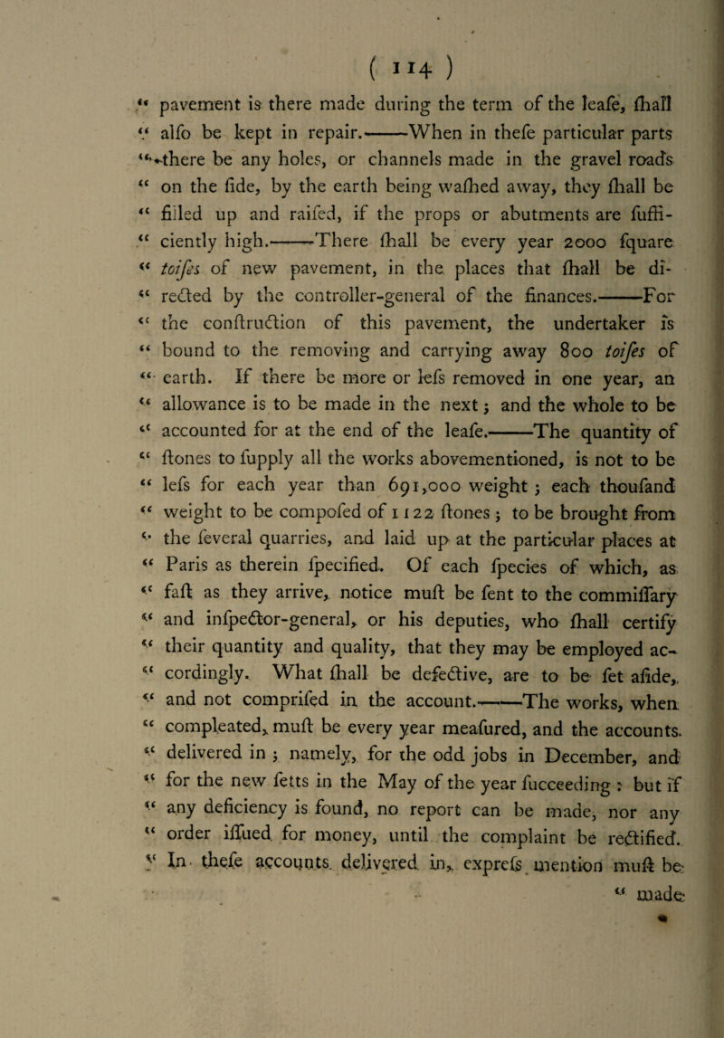 ( ”4 ) u pavement h there made during the term of the Ieafe, fhali “ alfo be kept in repair.--When in thefe particular parts u^there be any holes, or channels made in the gravel roads “ on the fide, by the earth being wafhed away, they {hall be <c filled up and railed, if the props or abutments are fuffi- <c ciently high.--There (hall be every year 2000 fquare toifei of new pavement, in the places that fhali be di- <c rented by the controller-general of the finances.-For <c the conftrudlion of this pavement, the undertaker is “ bound to the removing and carrying away 800 toifes of “ earth. If there be more or lefs removed in one year, an u allowance is to be made in the next 1 and the whole to be “ accounted for at the end of the leafe.-The quantity of cc ftones to fupply all the works abovementioned, is not to be “ lefs for each year than 691,000 weight 1 each thoufand “ weight to be compofed of 1122 ftones ; to be brought from the feveral quarries, and laid up at the particular places at “ Paris as therein lpecified. Of each fpecies of which, as iC faft as they arrive, notice muft be fent to the commiflary and infpeftor-generah or his deputies, who fhali certify c‘ their quantity and quality, that they may be employed ac- “ cordingly. What fhali be defective, are to be fet afide,. “ and not comprifed in the account.-The works, when “ compleated> muft be every year meafured, and the accounts 1C delivered in ; namely, for the odd jobs in December, and for the new fetts in the May of the year fucceeding : but if * any deficiency is found, no report can be made, nor any  order blued for money, until the complaint be rectified, y In- thefe recounts, delivered, in,, exprefs mention muft be*