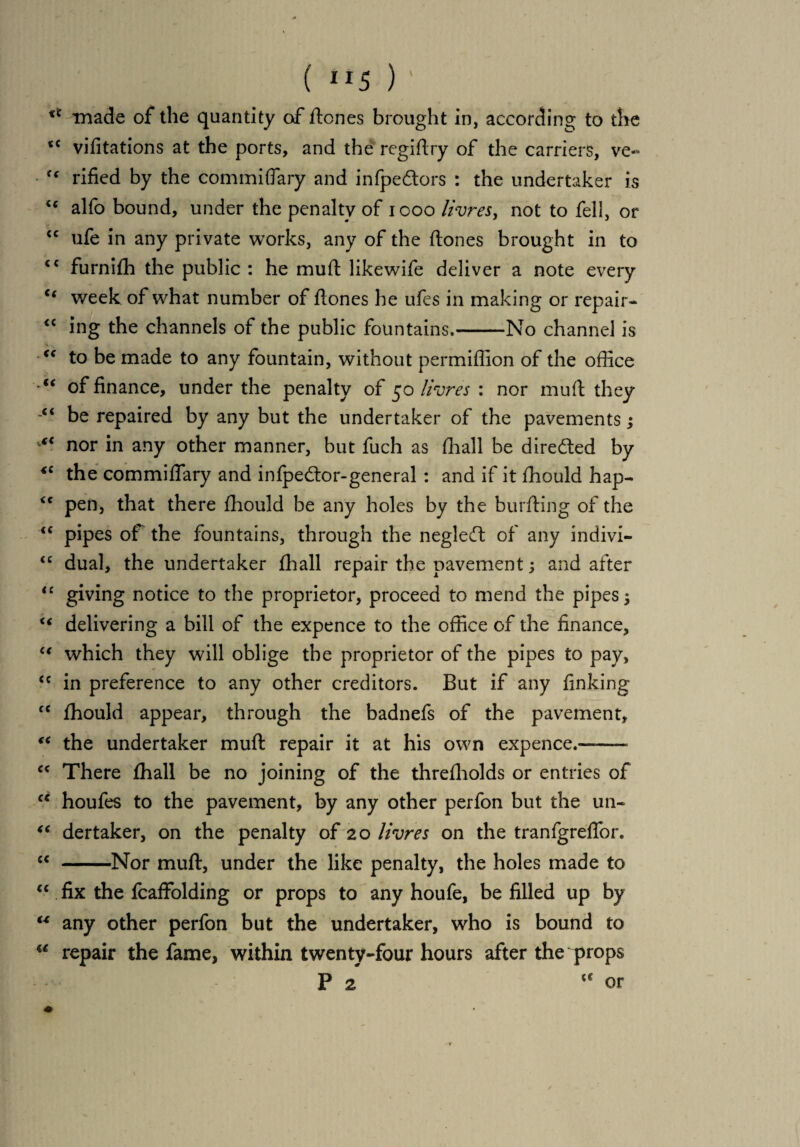 ( “5 ) ' ** made of the quantity of ftones brought in, according to the *c vifitations at the ports, and the regiftry of the carriers, ve~ <c rified by the commiflary and infpedtors : the undertaker is u alfo bound, under the penalty of 1000 livres, not to fell, or <c ufe in any private works, any of the ftones brought in to <c furnifh the public : he mull: likewife deliver a note every “ week of what number of ftones he ufes in making or repair- “ ing the channels of the public fountains.-No channel is <s to be made to any fountain, without permiflion of the office “ of finance, under the penalty of 50 livres : nor muff: they “ be repaired by any but the undertaker of the pavements j “ nor in any other manner, but fuch as (hall be dire&ed by *c the commiflary and infpecftor-general : and if it fhould hap- <c pen, that there fhould be any holes by the burfting of the “ pipes of the fountains, through the negledf of any indivi- <c dual, the undertaker fhall repair the pavement; and after “ giving notice to the proprietor, proceed to mend the pipes 5 “ delivering a bill of the expence to the office of the finance, “ which they will oblige the proprietor of the pipes to pay, <c in preference to any other creditors. But if any finking fC fhould appear, through the badnefs of the pavement, “ the undertaker muft repair it at his own expence.—— “ There fhall be no joining of the threfliolds or entries of “ houfes to the pavement, by any other perfon but the un- “ dertaker, on the penalty of 20 livres on the tranfgreflor. “ -Nor muft, under the like penalty, the holes made to “ fix the fcaffolding or props to any houfe, be filled up by “ any other perfon but the undertaker, who is bound to u repair the fame, within twenty-four hours after the props P 2 tc or