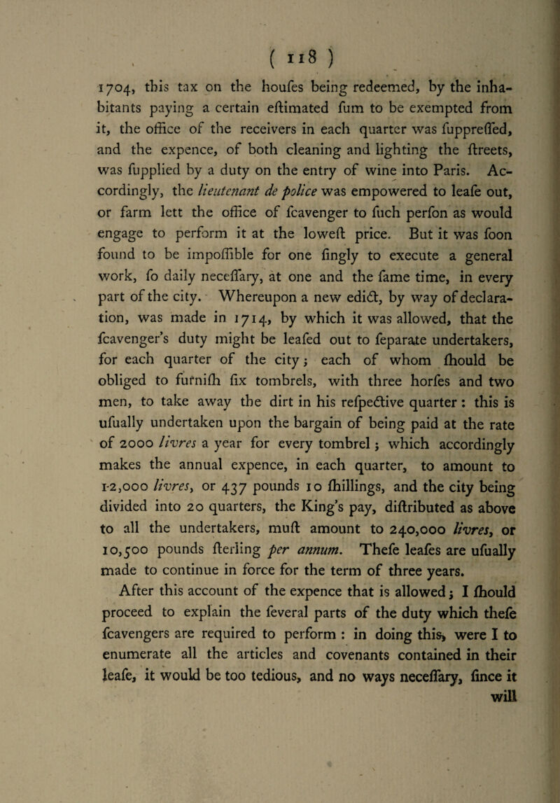 I . ■ 1704, this tax on the houfes being redeemed, by the inha¬ bitants paying a certain edimated fum to be exempted from it, the office of the receivers in each quarter was fupprefled, and the expence, of both cleaning and lighting the dreets, was fupplied by a duty on the entry of wine into Paris. Ac¬ cordingly, the lieutenant de police was empowered to leafe out, or farm lett the office of fcavenger to fuch perfon as would engage to perform it at the lowed price. But it was foon found to be impoffible for one fingly to execute a general work, fo daily necefiary, at one and the fame time, in every part of the city. Whereupon a new edidt, by way of declara¬ tion, was made in 1714, by which it was allowed, that the fcavenger’s duty might be leafed out to feparate undertakers, for each quarter of the city; each of whom fhould be obliged to fufniffi fix tombrels, with three horfes and two men, to take away the dirt in his refpedtive quarter: this is ufually undertaken upon the bargain of being paid at the rate of 2000 livres a year for every tombrel -y which accordingly makes the annual expence, in each quarter, to amount to 1-2,000 livresy or 437 pounds 10 (hillings, and the city being divided into 20 quarters, the King’s pay, diftributed as above to all the undertakers, mud amount to 240,000 livresy or 10,500 pounds deriing per annum. Thefe leafes are ufually made to continue in force for the term of three years. After this account of the expence that is allowed j I fhould proceed to explain the feveral parts of the duty which thefe fcavengers are required to perform : in doing this* were I to enumerate all the articles and covenants contained in their leafe, it would be too tedious, and no ways neceffary, fince it will