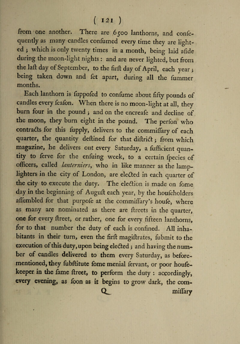 ( *21 ) from one another. There are ,6500 lanthorns, and conie- quently as many candles confirmed every time they are light¬ ed ; which is only twenty times in a month, being laid afide during the moon-light nights: and are never lighted, but from the laft day of September, to the firft day of April, each year; being taken down and fet apart, during all the fummer months. Each lanthorn is fuppofed to con fume about fifty pounds of candles every feafon. When there is no moon-light at all, they burn four in the pound > and on the encreafe and decline of the moon, they burn eight in the pound. The perfon who contrads for this fupply, delivers to the commiflary of each quarter, the quantity deftined for that diftrid; from which magazine, he delivers out every Saturday, a fufiicient quan¬ tity to ferve for the enfuing week, to a certain fpecies of officers, called la?iterniers, who in like manner as the lamp¬ lighters in the city of London, are eleded in each quarter of the city to execute the duty. The eledion is made on fome day in the beginning of Auguft each year, by the houfeholders aflembled for that purpofe at the commiffary’s houle, where as many are nominated as there are ftreets in the quarter, one for every ftreet, or rather, one for every fifteen lanthorns, for to that number the duty of each is confined. All inha¬ bitants in their turn, even the firft magiftrates, fubmit to the execution of this duty, upon being eleded; and having the num* ber of candles delivered to them every Saturday, as before- mentioned, they fubftitute fome menial fervant, or poor houle- keeper in the fame ftreet, to perform the duty : accordingly, every evening, as foon as it begins to grow dark, the com- CL miliary