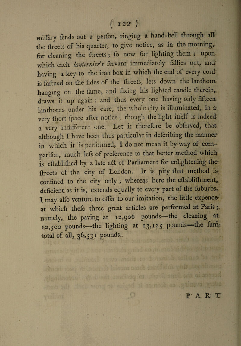 ( 12 2' ) miliary lends out a perfon, ringing a hand-bell through all the flreets of his quarter, to give notice, as in the mornings for cleaning the flreets ; fo now for lighting them ; upon which each lanterniers fervant immediately fallies out, and having a key to the iron box in which the end of every cord is faflned on the fides of the flreets, lets down the lanthorn hanging on the fame, and fixing his lighted candle therein,, draws it up again: and thus every one having only fifteen lanthorns under his care, the whole city is illuminated,, in a- verv fliort fpace after notice; though the light itfelf is indeed- a very indifferent one. Let it therefore be obferved, that although I have been thus particular in defcribing the manner in which it is performed, I do not mean it by way of com¬ panion, much lefs of preference to that better method which is eflablifhed by a late ad of Parliament for enlightening the flreets of the city of London. It is pity that method is confined to the city only ; whereas here the eflablifhment,, deficient as it is, extends equally to every part of the fuburbs. 1 may alfo venture to offer to our imitation, the little expence at which thefe three great articles are performed at Paris namely, the paving at 12,906 pounds—the cleaning at 10,500 pounds—-the lighting at 13,125 pounds—the fums total of all, 36,531 pounds.. i? A R T