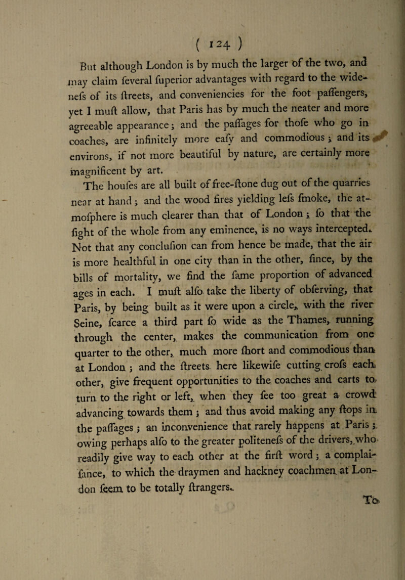 ( *24 ) But although London is by much the larger of the two, and may claim feveral fuperior advantages with regard to the wide- nefs of its ftreets, and conveniencies for the foot paffengers, yet I muft allow, that Paris has by much the neater and more agreeable appearance; and the paffages for thole who go in coaches, are infinitely more eafv and commodious j and its - environs, if not more beautiful by nature, are certainly more magnificent by art. The houfes are all built of free-ftone dug out of the quarries near at hand ; and the wood fires yielding lefs fmoke, the at- mofphere is much clearer than that of London ; fo that the fight of the whole from any eminence, is no ways intercepted* Not that any conclufion can from hence be made, that the air is more healthful in one city than in the other, fince, by the bills of mortality, we find the fame proportion of advanced ages in each. I muff alfo take the liberty of obferving, that Paris, by being built as it were upon a circle* with the river Seine, fcarce a third part fo wide as the Thames* running through the center, makes the communication from one quarter to the other, much more fhort and commodious than at London 5 and the ftreets. here likewife cutting crofs each, other, give frequent opportunities to the. coaches and carts to; turn to the right or left, when they fee too great a crowd' advancing towards them ; and thus avoid making any flops -n the paffages j an inconvenience that rarely happens at Paris j. owing perhaps alfo to the greater politenefs of the drivers, who readily give way to each other at the firft word ; a complai¬ sance, to which the draymen and hackney coachmen at Lon¬ don feem to be totally ftrangers,. Tbs