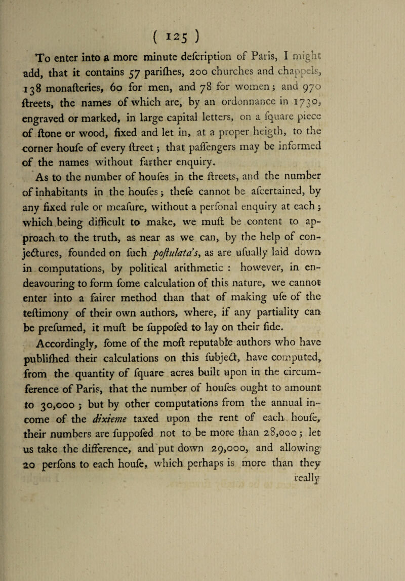 To enter into a more minute defcription of Paris, I might add, that it contains 57 parities, 200 churches and chappels, 138 monafteries, 60 for men, and 78 for women; and 970 ftreets, the names of which are, by an ordonnance in 1730, engraved or marked, in large capital letters, on a fquare piece of done or wood, fixed and let in, at a proper heigth, to the corner houfe of every ftreet; that paflengers may be informed of the names without farther enquiry. As to the number of houfes in the ftreets, and the number of inhabitants in the houfes; tliefe cannot be afcertained, by any fixed rule or meafure, without a perfonal enquiry at each; which being difficult to make, we muft be content to ap¬ proach to the truth, as near as we can, by the help of con- jedtures, founded on fuch pajinlatdsy as are ufually laid down in computations, by political arithmetic : however, in en¬ deavouring to form fome calculation of this nature, we cannot enter into a fairer method than that of making ufe of the teftimony of their own authors, where, if any partiality can be prefumed, it muft be fuppofed to lay on their fide. Accordingly, fome of the moft reputable authors who have publifhed their calculations on this fubjedt, have computed, from the quantity of fquare acres built upon in the circum¬ ference of Paris, that the number of houfes ought to amount to 30,000 5 but by other computations from the annual in¬ come of the dixieme taxed upon the rent of each houfe, their numbers are fuppofed not to be more than 28,000; let us take the difference, and put down 29,000, and allowing 20 perfons to each houfe, which perhaps is more than they really