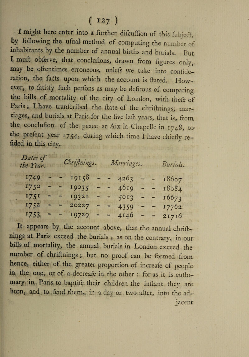 I might here enter into a farther difcuffion of this fubjed, by following the ufual method of computing the number of inhabitants by the number of annual births and burials. But I rnulb obferve, that concludons, drawn from figures only, may be oftentimes erroneous, unlefs we take into confide- ration, the fads upon which the account is dated. How¬ ever, to fatisfy fuch perfons as may be defirous of comparing the bills of mortality of the city of London, with thefe of Paris; I have tranfcribed the date of the chridnings, mar¬ riages, and burials at Paris for the five lad years, that is, from the conclufion of the peace at Aix la Chapelle in 1748, to the prefent year 1754, during which time I have chiefly re- fided in this city.. Dates of the Tear. Chrijlnings.. 1749 - - 19158 - 1750 - - J9°35 ~ . 1751 ‘ - I9321 - J752  - 20227 “ J753 ~ - 19729 - Marriages. Burials. - 4263 - 18607 - 4619 - 1808a. 1 - 5OI3 - - 16673 - 4359 ~ - 17762 - 4146 - - 21716 It appears' by the account above, that the annual chrift- nings at Paris exceed the burials y, as on the contrary, in our bills of mortality, the annual burials in London exceed the number of chridnings but no proof can be formed from hence, either of the greater proportion of increale of people in the one, or of a decreafe in the other : for as it is cuflo- mary in Paris to baptife their children the inflant they are born,, and , to fend them,, in a day or two after, into the ad- jacent