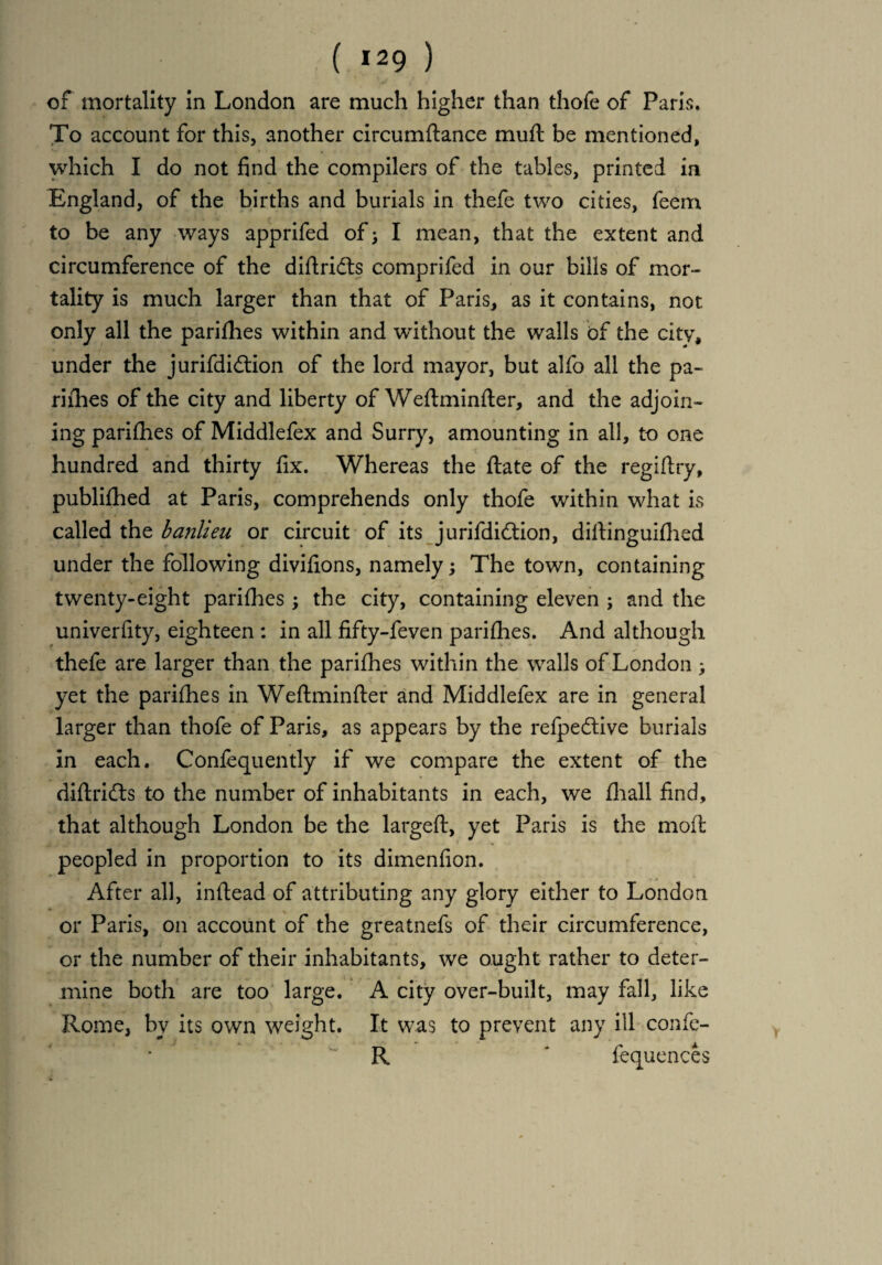 ( *29 ) of mortality in London are much higher than thofe of Paris, To account for this, another circumftance muft be mentioned, which I do not find the compilers of the tables, printed in England, of the births and burials in thefe two cities, feem to be any ways apprifed of > I mean, that the extent and circumference of the diftrifts comprifed in our bills of mor¬ tality is much larger than that of Paris, as it contains, not only all the parifhes within and without the walls of the city, under the jurifdiftion of the lord mayor, but alfo all the pa¬ rifhes of the city and liberty of Weflminfter, and the adjoin¬ ing parifhes of Middlefex and Surry, amounting in all, to one hundred and thirty fix. Whereas the flate of the regiftry, publifhed at Paris, comprehends only thofe within what is called the banlieu or circuit of its jurifdidtion, diftinguifhed under the following divifions, namely; The town, containing twenty-eight parifhes; the city, containing eleven ; and the univerfity, eighteen : in all fifty-feven parifhes. And although thefe are larger than the parifhes within the walls of London ; yet the parifhes in Weftminfter and Middlefex are in general larger than thofe of Paris, as appears by the refpedtive burials in each. Confequently if we compare the extent of the diftridls to the number of inhabitants in each, we fhall find, that although London be the largeft, yet Paris is the moft peopled in proportion to its dimenfion. After all, inftead of attributing any glory either to London or Paris, on account of the greatnefs of their circumference, or the number of their inhabitants, we ought rather to deter¬ mine both are too large. A city over-built, may fall, like Rome, by its own weight. It was to prevent any ill confe- R ' frequences