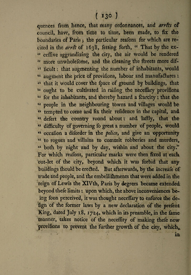 ( *3° ) quences from hence, that many ordonnances, and arrtfts of council, have, from time to time, been made, to fix the boundaries of Paris > the particular reafons for which are re¬ cited in the arret of 1638, fetting forth, “ That by the ex- <c ceffive aggrandizing the city, the air would be rendered u more unwholefome, and the cleaning the ftreets more dif- ficult: that augmenting the number of inhabitants, would <{ augment the price of provisions, labour and manufactures: «c that it would cover the fpace of ground by buildings, that <c ought to be cultivated in raifing the neceflary provifions <c for the inhabitants, and thereby hazard a fcarcity : that the people in the neighbouring towns and villages would be “ tempted to come and fix their refidence in the capital, and <c defert the country round about; and laftly, that the c< difficulty of governing fo great a number of people, would <c occafion a diforder in the police, and give an opportunity “ to rogues and villains to commit robberies and murders, <c both by night and by day, within and about the city.” For which reafons, particular marks were then fixed at each out-let of the city, beyond which it was forbid that any buildings ffiould be ereCted. But afterwards, by the increafe of trade and people, and the embellifbments that were added in the feign of Lewis the XlVth* Paris by degrees became extended, beyond thefe limitsupon which, the above inconveniences be¬ ing foon perceived, it was thought neceflary to enforce the de- fign of the former laws by a new declaration of the prefen t King, dated July 1,8, 1724, which in its preamble, in the fame manner, takes notice of the neceffity of making thefe new provifions to prevent the further growth of the city, which,,