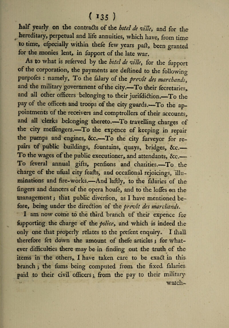 ( »35 ) half yearly on the contracts of the hotel de ville, and for the hereditary, perpetual and life annuities, which have, from time to time, efpecially within thefe few years part, been granted for the monies lent, in fupport of the late war. As to what is referved by the hotel de ville, for the fupport of the corporation, the payments are deftined to the following purpofes : namely. To the falary of the prevot des marc hands, and the military government of the city.—To their fecretaries, and all other officers belonging to* their jurifdiftion.—To the pay of the officers and troops of the city guards.—To the ap¬ pointments of the receivers and comptrollers of their accounts, and all clerks belonging thereto.—To travelling charges of the city meffengers.—To the expence of keeping in repair the pumps and engines, &c*—'To the city furveyor for re¬ pairs of public buildings, fountains, quays, bridges, &c.—- To the wages of the public executioner, and attendants, &c.—- To feveral annual gifts, penfions and charities.—To the charge of the ufual city feafts, and occalional rejoicings, illu¬ minations and fire-works.—And laftly, to the falaries of the fingers and dancers of the opera houfe, and to the Ioffes ©n the management; that public diverfion, as I have mentioned be¬ fore, being under the direction of the prevot des marchands. I am now come to the third branch of their expence for fupporting the charge of the policeand which is indeed the only one that properly relates to the prefent enquiry. I fhall therefore fet down the amount of thefe articles; for what¬ ever difficulties there may be in finding out the truth of the items in the others, I have taken care to be exa£t in this branch •, the fums being computed from the fixed falaries paid, to their civil officers from the pay to their military watch-