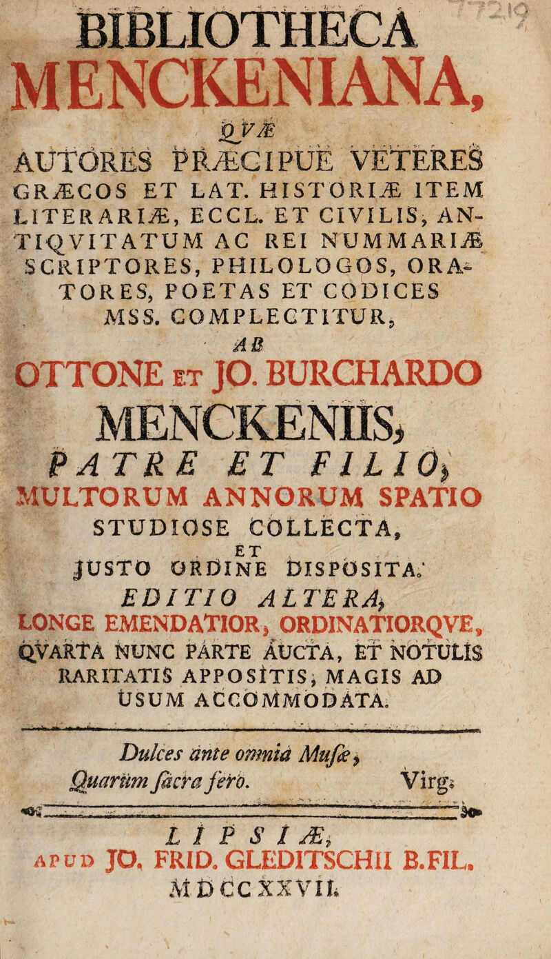 MENCKENIANA, QVM AUTORES PRAECIPUE VETERES GRAECOS ET LAT. HISTORIAE ITEM LITER ARIiE, ECCL. ET CIVILIS, AN- TIQVITATUM AC REI NUMMARIAE SCRIPTORES, PHILOLOGOS, ORA¬ TORES, POETAS ET CODICES MSS. COMPLECTITUR, OTTONE it JO^BURCHARDO MENCRENII& Patre et e ilio> MULTORUM ANNORUM SPATIO STUDIOSE COLLECTA, ET JUSTO ORDINE DISPOSITA.' EDITIO ALTERA, LONGE EMENDATIOR» ORDINATIORQVE, qvarTa nunc pArte aucta, et NOTULIS RARITATIS APPOSITISj MAGIS AD Usum accommodata. Dulces ante omnia Mu/k, Quarum facra fero. Virgs « .. ; --  ' .... L I P S I AS, apud JO, FRID. GLEDITSCHII B.FIL, MDCCXXVIL