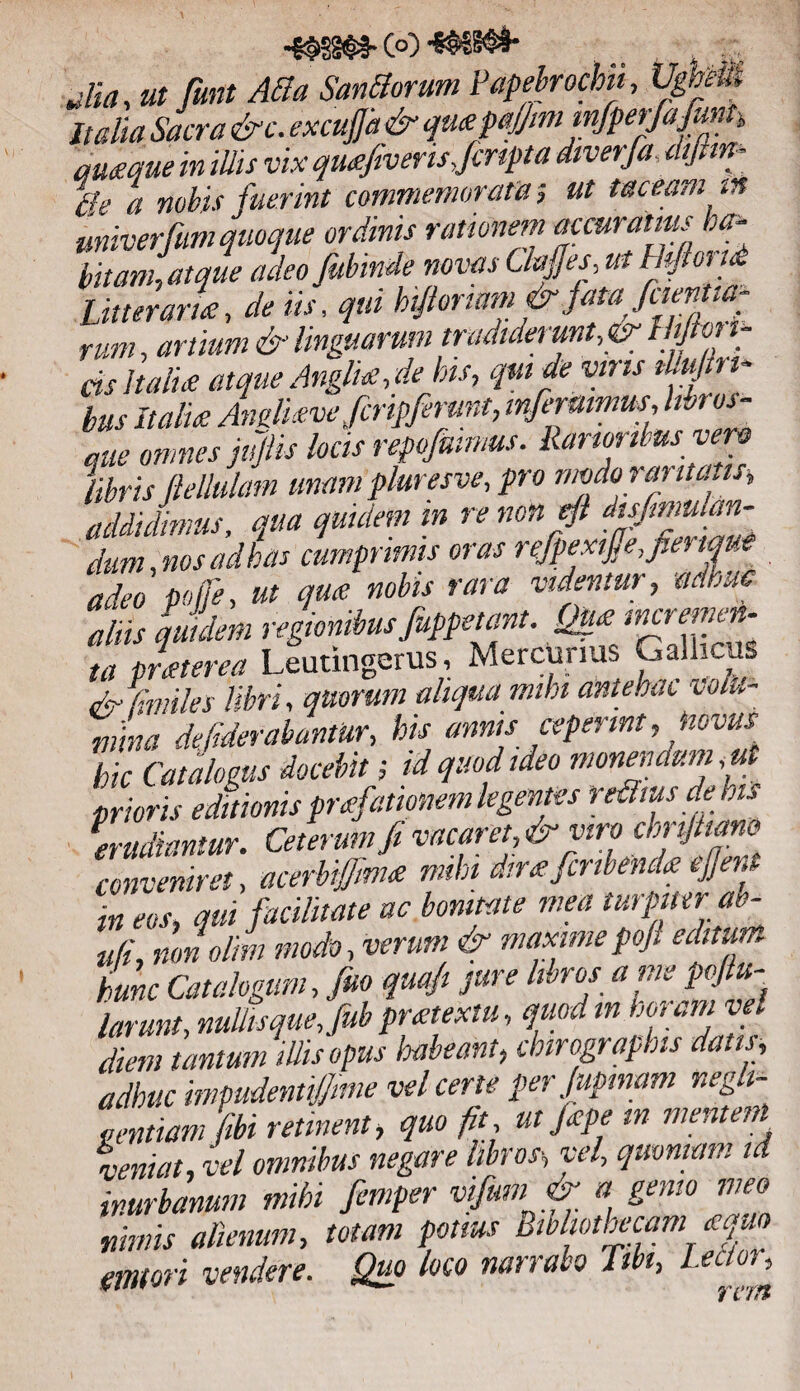 Jia, ut funt Atta Santtorum Papebfochit, UgheU* It dia Sacra &c. excujjd & qmpa/jmmfperfafiunt, amque in illis vix qmfivensfmpta diverfa dijlm- ffg a nobis fuerint commemorata % ut taceam iit univerfwi quoque ordinis rationem accuratius ha¬ bitam, atque adeo fubinde novas Gajfes, ut Htftond Litteraria:-, de iis, qui h fioriam & jam fiientia- rum, artium & linguarum tradiderunt, & f lijton- ds Italice atque Anglue,de his, qm de viris iku Iri¬ bus Italia Andmvefcripferunt, inferumms, hbros- que omnes jujtis locis repofmmus. Rarioribus ver® libris fMulam unam pluresve,pro modo raritatis, addidimus, qua quulem m re non eft disfimulan- dum, nos ad has cumprimis oras refpexifie,fie. tque adeo poffe, ut quae nobis rara videntur ? adhuc aliis quulem regionibus fuppetant. Qfxmaemc-n- ta pneterea Leutingerus, Mercurius Gallicus famules libri, quorum aliqua mihi antehac volu¬ mina defiderabantUr, his annis ceperint, jiovus hic Catalogus docebit; id quod ideo monendum ,ut prioris editionis preefatmem.legentes refluis de his erudiantur. Ceterum fi vacaret, & viro cbnjhano conveniret, acerbifmue mthi dir<e fcnbenda ejjera m eos, qui facilitate ac bonitate mea turpiter ae- ufi non olim modo, verum & maximepofi editum hunc Catalogum, fito quafi pure libros a me pofiu- larunt, nullis que, fub pr<etextu, quodin noram vel diem tantum illis opus habeant, chirographis datis, adhuc inmdentijjmie vel certe per Jupmam negh- uentiam fibi retinent, quo fit ut Jape m mentem veniat, vel omnibus negare libros-, vel, quoniam id inurbanum mihi fimper vifum & « gemo meo nimis alienum, totam potius Bibliothecam eqm erutori vendere. Quo loco narrabo Tibt, Lector, # i 1 fit