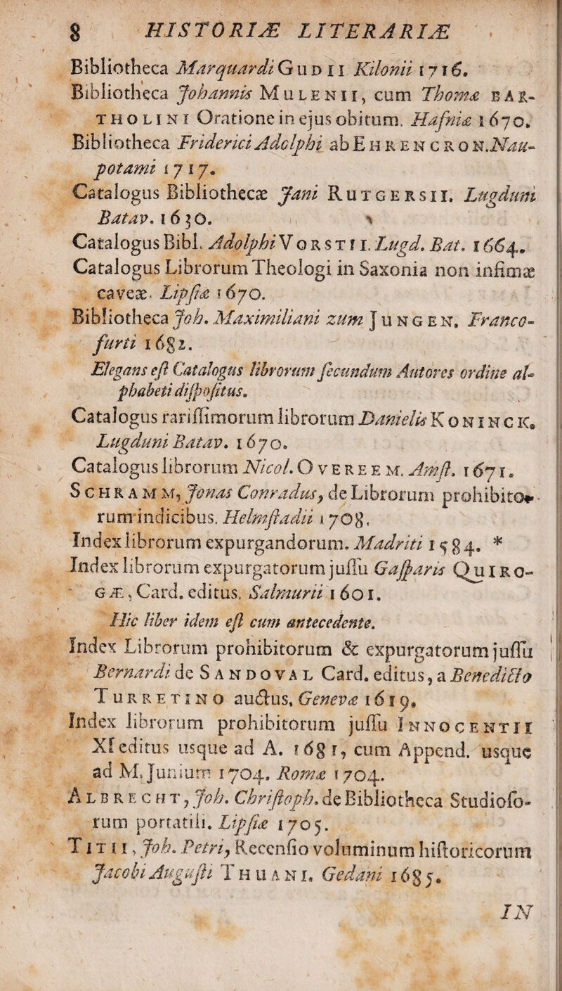 Bibliotheca Marquardi G u d x i Kilonii 17 j 6. Bibliotheca Johannis Mulenii, cum Thoma bau- t h o l 1 n r Oratione in ejus obitum. Hdfnia 1670, Bibliotheca Friderici Adelphi abEhrehcroiz.Nau- potami i 7 17. Catalogus Bibliotheca Jani Rutgersii. Lugduni Batav. 1630. ^ Catalogus Bibi. Adelphi V o r s t i r. Lugd. Rat. 1664. CatalogusLibrorumTheologi inSaxonia non infimte caveae. Lippa 1670. Bibliotheca Joh. Maximiliani zum j u n g e n. Franco- furti 1 (>$1. Elegans eft Catalogus librorum fecundum Antores ordine aU pbabeti dijpofitus. Catalogus rariffimorumlibrorum DanielsKonincic, Lugduni Batav. 1670. Catalogus librorum Nicol. Overee m. Amft. 16j r. Schramm, lenas Conradusy de Librorum prohibito ■ rum indicibus. Helmftadii 1 708, Index librorum expurgandorum. Madriti 1584. * Index librorum expurgatorum j 11 fili Gafaris Qu 1 r o~ g je , Card. editus. Salmurii 1601. Hic liber idem ejl cum antecedente. Index Librorum prohibitorum & expurgatorum jufTu |J Bernardi IcSandoval Card. editus ? a Benediffo 1 urretino auddus, Geneva 1619» Index librorum prohibitorum jufili Innocentii XIeditus usque ad A. r, cmn Append. usauc ad M, Juniurn 1704. Roma 1704. Albrec h t , Joh. Chriftoph. de Bibliotheca Studiofo» rum portatili. Lipjia 1705. Titii, Joh. Petriy Reccnfio voluminum liifioricoruiTl Jacobi Augufli T h u a n i, G e dani i6g j. IN