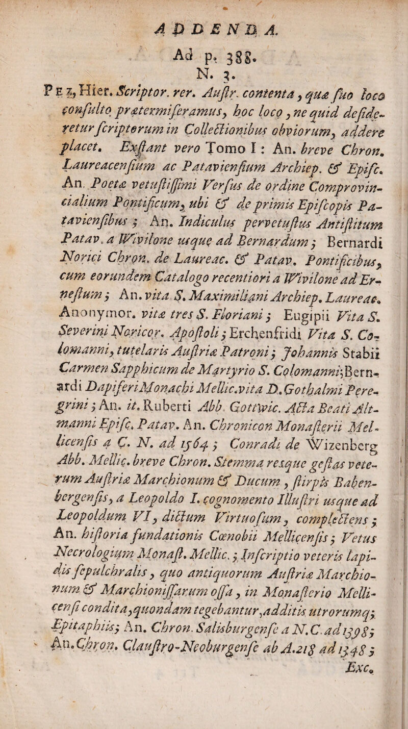 Ad p, 3gg. N. 3. F e ij Hier. Scriptor, rcr. Auflr. contenta, qua fuo loco mtfulto pr aterrniferamus > hoc loco y ne quid de fide¬ ret uv ' feriptorum in ColleEiionibus obviorum, addere placet. Exfiant vero Tomo I: An. breve Chron. Laureacenfium ac Patav ienfium Archiep, & Epifc. An, Poeta vetuf iffimi Verfus de ordine Comprovin- cialium Pontificum, ubi & de primis Epifc opis Pa- tavicnfibm $ An. Indiculus pervetuftus Antifiitum Patav, a IVivilone usque ad Bernardum, Bernardi Norici Chron. de Laureae. (d Patav. Pontificibus, cum eorundem Catalogo recentiori a IVivilonead Er- ne fi'um , An. vita S. Maximi liant Archiep. Laureae. Anonymor. vita tres S. Floriant $ Engipii Vita S. Severim Nor icor, Apdflolij Erchenfridi Vita S. Co- lomanniy tutelaris Aufiria Patroni, Johannis Subii Carmen Sapphicum de Martyrio S. Colomanni ; B e r n« ardi Dapi fer i Monachi Meliic.vita D.Gothalmi Pere¬ grini y An. it, Ruberti Abb, Gottivic. Alfa Beati Alt- manm Epifc* Patav. An. Chronicon Mona fler it Mei- I licenfis a C. JV. 4// ijdq. ? Conradi de \vrizenbcrg | Abb. Melhc. Chron. Stemma res.que geflas vete¬ rum Auflr ia Marchionum Qf Ducum y fiirpis Baben- bergenfisy a Leopoldo I. cognomento Illufiri usque ad Leopoldum VIy ditium Virtuofium, compleVens , An. hi fi oria fundationis Coenobii Mellicenfis y Vetus Necrologium Mpnaft. Meltic. , Inficriptio veteris lapi- dis fiepulchralis y quo antiquorum Auflr ia M archio- mim & Marchioniffarum offa y in Monaficrio Melli- cenfi condita^quondam tegebantur,additis, ulrorumq, Epitaphiis'y An. Chron. Salisburgcnfe a N. C adijgSy AnXhron. Qlaufiro-Ncoburgenfc ab A.21S adigyS , Exc9