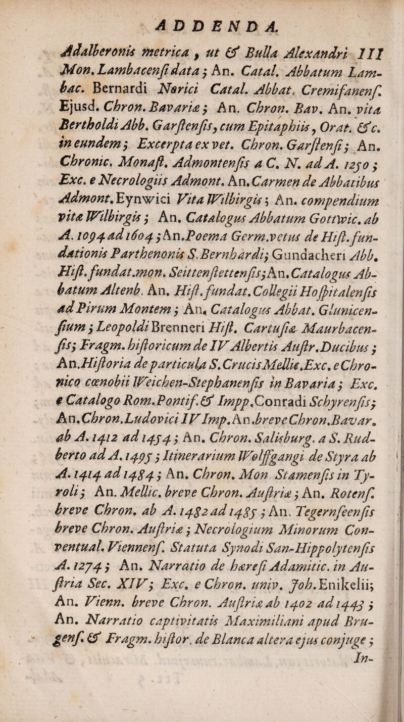 Adalheronis metrica. p ut & Bulla Alexandri 111 Mon. Lambacenfidata, An. Catal. Abbatum Lam- bac. Bernardi Nar ici Catal. Abbate Cremtfanenf Ejusd. Chron. Bavaria $ An. Chron. Bav. An. vita BertholdiAbb. GarfienfiSy cum Epitaphiis 7 Orat. &c. in eundem > Excerpta ex vet. Chron. Garflenji; An. Chronie. Mona fi. Admont en fis a C. N. ad A. 1230 ; Exc. e Necrologiis Admont. An. Carmen de Abbatibus Admont. Eynwici VitaJVilbirgis 5 An. compendium Vita IVilbirgis; An. Catalogus Abbatum Gottwic. ^ lop^adido^yAn.Poema Germ.vetus deHift.fun¬ dationis Parthenonis S.BernhardiGundacheri y//^. Hifi. fundat,mon. Seittenfimenfisy An. Catalogus Ab¬ batum Alt enb, A11. Hifh fundat. CoUegii Hofiitalenfis ad Pirum Montem, An, Catalogus Ab b at. Glunicen- i Leopoldi Brenneri Hifi. Car tufa Maurbacen- Fragm. hifi oricum de IVAlb eri is Auftr.Ducibus $ An.Hiftoria de particula S. Crucis Melite.Exc, e Chro¬ nico coenobii IVeichen-Stephanenfis in Bavaria y Exc. $ Catalogo Rom.Pontifef Impp.Conradi Schyrenfisy hn.Chron.Ludovici IV Imp. An.br evcChron.Bavar9 ab A. 13.12 ad 1333 y An. Chron. Salisburg, 4 & W 1333 y Itinerarium IVolffgangi de Slyra ab A. 1313 ad 13S3 y An. Chron. Mon Stamenfis in Ty- roliy An. Mellic. Chron. Aufirta j An. Rotcnf breve Chron. ^ A. lygzad 1333 $ An. Tegernfeenfis breve Chron. Aufiria j Necrologium Minorum Qon- ventual. Viennenf. Statuta Synodi San^Hippolytenfis A. 1233 y An. Narratio de h&refi Adamitic. in Au- firia Sec. XIVy Exc. e Chron. univ. Joh. EnikeJii; An. Vienn. breve Chron. Au firia ab 1302 ad 1333 y An. Narratio captivitatis Maximiliani apud Bru- genfi & Fragm. hifior„ Blanca altera ejus conjuge ; In-