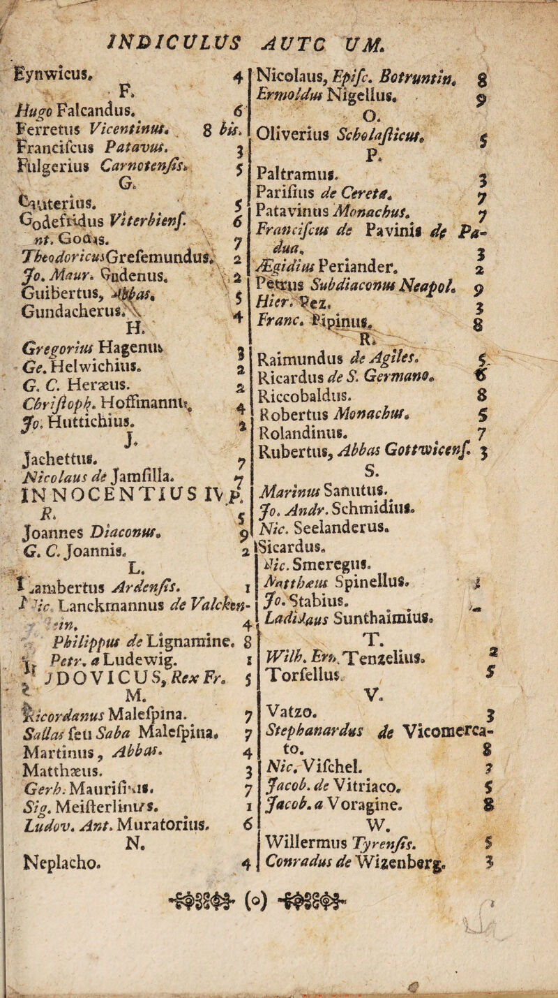 m&ICULUS AVTC UM> 4 Eynwicus* F. Hugo Falcandus. Ferretus Vicentinut, Francifcus Patavus. Fulgerius Carnounjtsv Gt Craterius. G0^efti4us VUerhhnf. nt. Gocus. TfoodoricmGrefem\m&u$> jfot Maur. Qudenus. Guibertus, 4bpas, Gundacherus*\ H. Gregorius Hagenufc Ge. Helwichius. G. C. Heraeus. Chrifioph,. Hoffinannuf fp; Huttichius. J» jachettus. Nicolaus de Jatnfilla. INNOCENTIUS IV p, F» Joannes Diaconus G. C. Joannis. L. I ^ambertus Ardenjis. 6 8 bis* 3 5 6 7 2 vs 4 3 2 2 4 4 7 7 Nicolaus,Epifc. Botruntw* 8 Ermoldus Nigellus, p O. Oliverius ScholaJUcut; £ P. Paltramus. Parilius de Ceret a* Patavinus Monachus. Francifcus de Pavinii de Pa dua„ Mgidiiu Periander. Petrus Sub diaconus Neapol, Hicr.VtZi Franc, -Bjpinug, R. Raimundus de Agiles» Ricardus de S. Germano* Riccobaldus. Robertus Monachus, Rolandinus. Rubertus, Gottviicenf j S. ifowmSamitus^ y#. Andv. Schmidius» JViV. Seeianderus, Sicardus. tf/V. Smereguf. Nmtthtui Spineilus» | 3 7 7 r- 3 2 P 3 8 1 8 S 7 •f -7/V, Lanckrnannus de Valcken-1 J0, Stabius. # . ;7W> ^ LadiJ.aus Suntbaimius Philippus de Lignamine. 8 vv Ptf/r. <f Ludewig. i H J D O VIC U $, Rex Fr„ 5 M 'l %icordanus Malefpina. Sallas feu Saba Malefpina* Martiolis, Abbas» Matthaeus. Gerh. MauriIKi** Sig. Meifterlini/s, Ludov. ^4»/. Muratorius. N. Neplacho. 7 7 4 3 »7 / 1 6 T. Wilh. jEn> Tenzeliufa Torfellus V, Vatzo. % 5 Stepbanardus de Vicomerca- to. g Nic, Vifchel. ? Jacob. de Vitriaco. S Jacob. a V oragine. 8 W. Willermus Tyren/is. S Conradus de Wizenberg» $ •mm (®) -mm