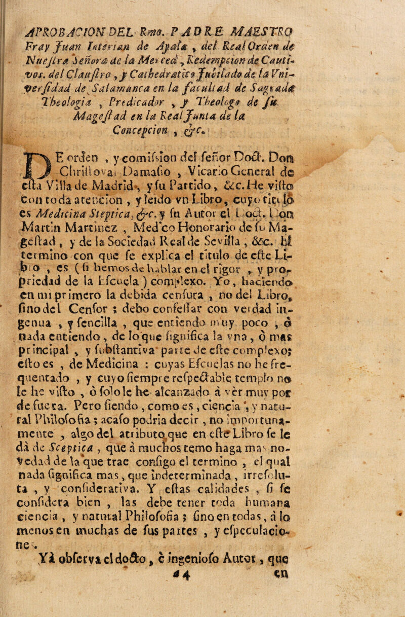 [APROE JO lOM DELRm- PADRE MAESTRO Fray Juan hitenm de Ajala > del Real Orden de Nue jira Señara ¿te la Me% ced 7 Rcdenijctonde Cauti¬ ves. del Ctaujlra ,j Cathedratico Jubilado de. la Vni- perfdad de Salamanca, en la facultad de Sagrad# The elogia > Predicador , J The o!oge de Jh Mageftad en la Real Junta de la Concepción , (Jc« TT\ E orden , y comiísíon dd feñor Docl. Don i ^ Cl'.nltpvaí Damafió , Vicario General de efta Villa de Madrid-, y fu Partido * eíc. He vi (te ton toda atención , y leído vn Libro, cuyo titi lo es Medicina StegticaJ&c.y fu Autor el Lóete pon Martin Martínez , Med co Honorario de te M a- ge dad t y de la Sociedad Rea! de Sevilla , &c. Él termino con que fe explica el titulo cSeefteLi- t-p » es ( fi hemos de hablar eneí rigor , y pro,» jpnedad de ia tfcuela ) complexo. Yo, haciendo en mi primero la debida cenfuca * no del Libro» finodel Cenfor * debo confeílar con vetdad in¬ genua , f fcncilla , que entienda m uy poco , d nada entiendo, de loque fignífica !a yna, o mas principal , y tebííantlva parte de efie complexo? ello es , de Medicina : cuyas Lidíelas no he fre- quentado , y cuyo íiempre refpefíable templo no le he vido , ófololc he alcanzada á ver muy por de fuera. Pero fiendo , como es, ciencia \ y natu¬ ral Philofofia $ acafo podría decir, no honor tuna¬ mente , algo del atributóle en elle Libro fe le dado Scejtica , queámucnostemohagamavno- y edad de la que trae configo el termino , el qual nada fignifica mas, que Indeterminada , irrete lu- ta , y coníideranva. Y eftas calidades , fí fe confidera bien , las debe tener toda humana ciencia , y natural Phiíofofia ? fino en todas, á !o menos en muchas de fus paites a y efpcculacicu* ne . Yá obferva eldoSto % c ingenióte Autor, quq