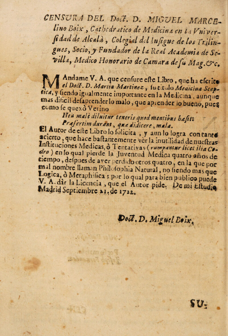 CENSURA DEL Dou. D. MIGUEL MARCE- litio ooix , Catbedrutico de Medicina en ¿a ¡/ni ver- Ji dad de Ale a Li, Colegial del InJigüe de los Tr ilin¬ gües, Socio,y Fundador de la Real Academa de Sé- Villa, Medico Honorario de Cantara deju Mag.&c, Andame V. A. que cenfure efte Libro, que ha eferic* - / D?^' D- Marl>* Martínez, íu titulo Medicina Scep- tica, y íiendo igualmente importante en la Medicina, aunque m 1LrC1 dcf*p,r7cn'?cr lo maI° > Sluc api ender io bueno, píte* £ümo ie quexo Vcuno Hek mali diluitur teneris qmdtnentibns hdcfttl í?í a durant, qns di dic ere ucor de clic Libro ¡o íolicica , y aun lo logra con caneé Inflh’cnr* ^ .baflavn^mcn^ ver la inutilidad de nueftras • Cüciones Medicas, o T cntativas (rurupantur licet ilia £>- ^jcnloqual pierde la juventud Medica quarro años de tiempo, dífpues de a ver perdido otros quatro, en la que cor 41 nombre llaman Philóíophia Natural, no íiendo mas que V°^ACai’'° 5 P°r ío 9ual para bien publico puede pMe- <******