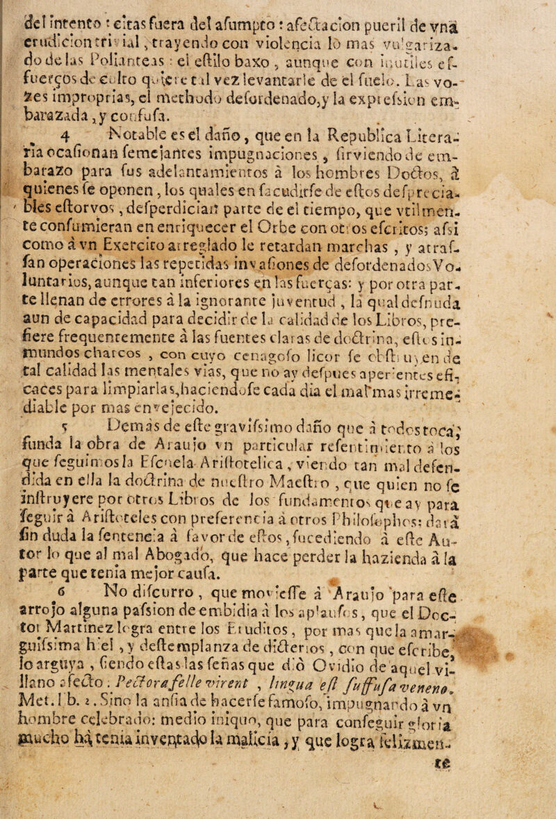 de! Intento t cicas fuera del afumpto: aféCtacion pueril de vná erudición tfí vial ^trayendo con violencia lomas vulgariza- i dúdelas Polianteas * ei eíHlo baxo , ajunque con inútiles ef- fuegos deculro quiere cal vez levantarle'de el fado. Las vo-~ ^es improprias, el mechado defardenado,y la expiefsiun em¬ barazada , y confufa. 4 Notable es el daño, que en la República Litera¬ ria ócafionan femeiailtes impugnaciones, firviendo de em¬ barazo para fus adelantamientos á los hombres Do&o's, á quienes fe oponen, los qtiales en fa-e udirfe.de eftos defprecía* ' otes eftorvos ,defperdician parte de el tiempo, que vtilmen¬ té confumieran en enriquecer el Orbe con ot os efedros; afsi como ávn Exercitoarreglado le retardan marchas , y atraí¬ an operaciones las repetidas inv añones de defordenadosVo- luntarios, aunque tan inferiores en las fueteas: y por otra par. teilenan de errores ala ignorante juventud , la qualdefniada aun de capacidad para decidir de la calidad de los Libros, pre¬ fiere frequentemente á las fuentes claras de dó&rlna, efUs in¬ mundos charcos , con cuyo cenagolo licor fe cbfhu vende tal calidad las mentales vías, que no ay defpues aperientes efi¬ caces para limpiaflas,hac¡endüfc cada día el alarmas irreme¬ diable por mas envejecido. s Demas de efte gravifsimo daño que a todos toca' funda la obra de Araujo vn particular refentirmer.to á los que fcgiiímosla Eícnela AriíLotelic a v viendo tan mal defen¬ dida en ella la dodrina de nueftro Maeftro , que quien no fe inftruyere por otros Libros de los fundamentos que ay para íegulr á Andeteles con preferencia á otros Phíloíophos; daia fin duda la íentcne’a á favor de eífos, fu cediendo d efte Au¬ tor lo que al mal Abogado, que hace perder la hazienda á la parte que tenia mejor caufa. f No diícurro , que mov cíTe a Araujo para efte arrojo alguna pa'fsíon de embidia a los a ponfos, que el Doc¬ tor Martínez logra entre los Ltudítos, por mas que la aniar-d galísima h e! vy deftemplanza de didenos, con que eferibe íoarguya , ftendoeftaslasfeñasque dio Ovidio ríe aquel vi! llano £fícelo ; Peftorafelle virent , lm*ua e(l fu (fufa veneno, Met¿ I b. 2. Sino la añila de hacer fe famofo, impugnando á vn hombre celebrado: medio iniquo, que para cánfcguir.gloría gaucho h4tdgiainvedadlo h'malicia ,y que logra klamett- re