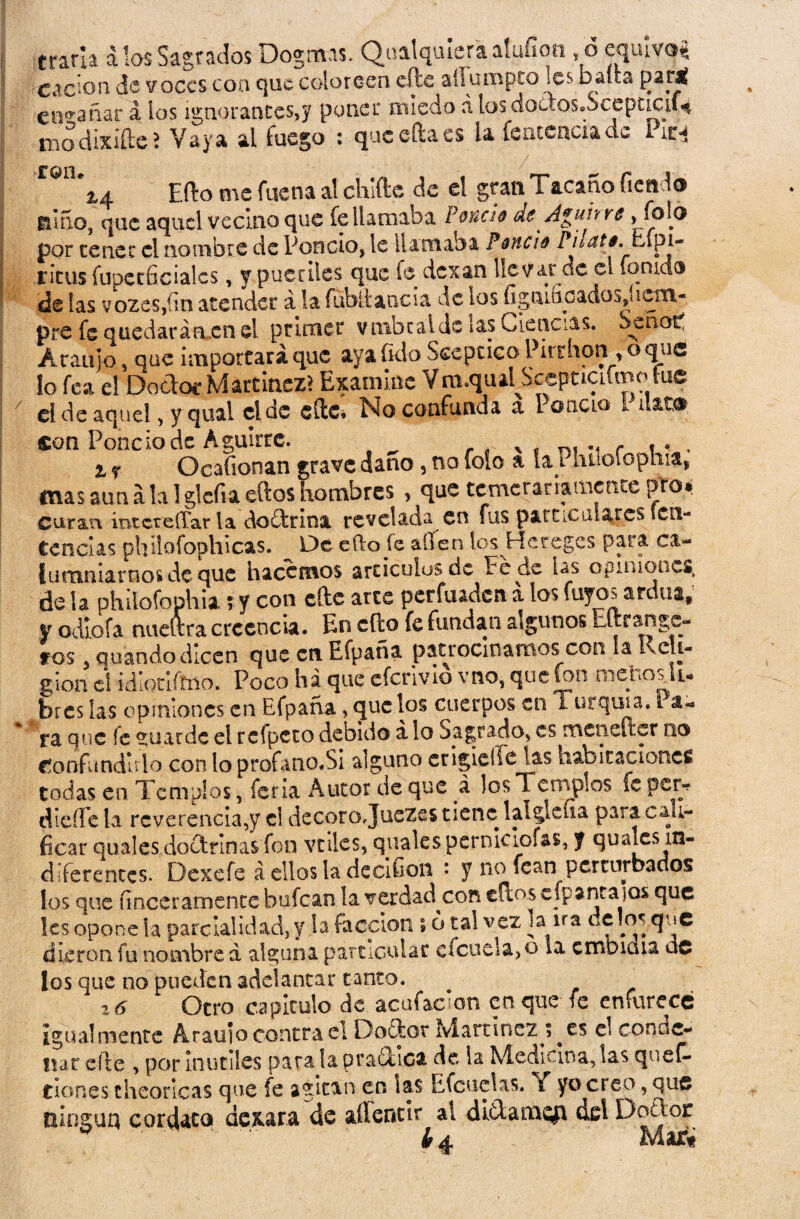 erarla álas Sagrados Dogmas. Qoalqmeraatüfion ,oequivq* -cacioii de voces coa que coloreen efte aílumpco les balta partí encañar á los ignorantes,y poner miedo a los doctos.SceptLCií* modixiftei Vaya al fuego : quceftacs la fencenciade lira ™n\4 Efto me faena al chifte de el gran Tacaño Tienda jai5o, que aquel vecino que fe llamaba Pondo de A#un re > Tf>!6 por tener el nombre de Poncio, le llamaba Pondo Phati.tÁpi- ritus fupctficiales, y pueriles que fe dexan llevarde el fon ido de las vozeSjím atender á la fublt ancla de los ugniuGadüs,íiwtn- pre fe quedar arten el primer vmbcaldc las Ciencias. Senop Araujo, que importará que ayaíklo Sceptico Pirrhon ,oquc lo fea e! Doctor Martínez? Examine Vm.qual Scepciaimo fue ci de aquel, y quai el de cítc* No confunda a l oíiclo I uat0 con Poncio de Aguirrc. x f r , . , z r Ocafionan grave daño, no foio a ía l luioiophia, mas aun a la I glcfia eftos hombres , que temerariamente fjTo* curan mtcteíTar la doílrina revelada en fus particulares en- Cencías phllofophicas. De efto je alíen los Hereges para ca¬ lumniarnos de que hacemos artículos de cede las opiniones, de la philofophia; y con efte arte perfuaden á los fuyos ardua; y odlofa nueltra creencia. En cito fe fundan algunos Eftrange- ros 5 quándodicen que en Efpaña patrocinamos con la Reli¬ gión ei idlotiftno. Poco ha que efcrivlo vno, que fon nienosu- bres las opiniones en Efpaña, que los cuerpos en i urquia. Pa¬ ta que fe guarde el reípeto debido a lo Sagrado, es mcneíicr no Confundirlo conloprofano.Si alguno erigiere las habitaciones todas en Templos, feria Autor de que á los 1 errvplos íe per* dieífe la reverenciare! decoro Juezes tiene lalgleíia para cali¬ ficar quales doctrinas fon vtiles, qualespcrnkiof&s, f qualcs in¬ diferentes. Dexefe á ellos la decifion : y no fcan perturbados los que íinceramente bufean la verdad^con ellos efp sntaios que les opone la parcialidad, y la facción ; o tal vez la ira délos que dieron fu nombre d alguna particular efcuela>o ia embidia ác los que no pueden adelantar tanto. Otro capitulo de acufaclon en que fe enfurece igualmente Arauio contra el Doctor Martínez es el conde¬ nar efte , por inútiles para la pra&lca de ia Medicina, las queC- Clones cheoricas que le agitan en las Efcuetas. { yo creo, que ningún cordato dexara de aílencir al ditlamefi ael DoTor