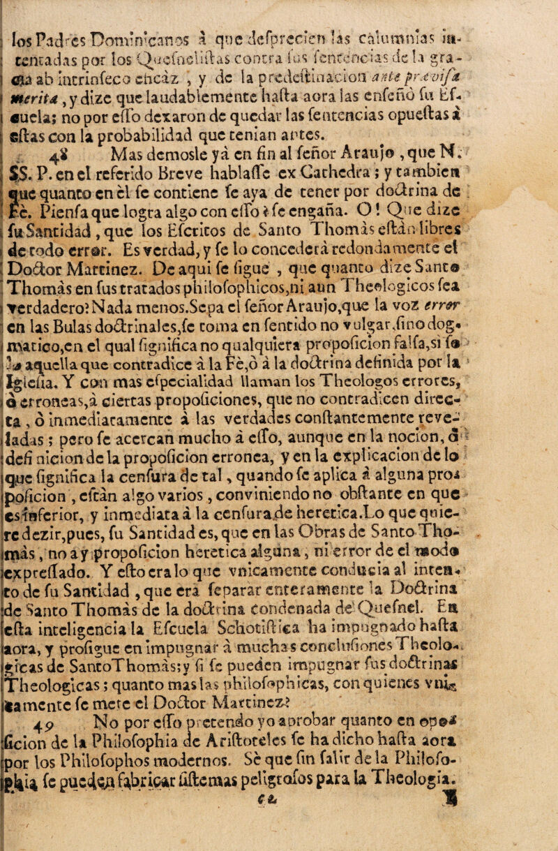 los Padres Dominicanos a qoe defprecien lás calumnias ¡a- : tincadas por los Quefaeliftas contra fus fcntcncús tic la gra- l ma ab intriníeco eficaz , y de la predeftínaeion ante prdvifa I menta, y dizc que laudablemente halda aora las enfe ño fu Efi. i «uelas no por elfo dexaron de quedar las fe ucencias opueftas i j sitas con la probabilidad que tenían artes. :: J. 4* Mas démosle ya en fin al feñor Araujo , que N. I ss. P. en el referido Breve hablaíTc ex Gachcdra ; y también ©uc quanto en el fe contiene (cava de tener por doctrina de re. Pienfa que logra algo con cíTo* fe engaña. OS Quedize , fu Santidad , que los Efcticos de Santo Thomáseftán libres de todo error. Es verdad, y fe lo concederá redondamente el ! Doétor Martinez. De aqui fe ñgue , que quanto dize Santo Thomás en fus tratados phiiofophicos5ni aun I heelogicos fea ¿verdadero? Nada menos.Scpa el feñorAraujo,que la voz error i en las Bulas doctrinales,fe toma en fentido no vulgar diño dog* 'i marico,en el qual íignifica no qualquiera propoficion faifa,si fé aquella que contradice á la Fe,ó á la doctrina definida por ¡& Igleiia. Y con mas especialidad llaman los Thcologos errores, q erróneas,á ciertas propoíiciones, míe no contradicen Airee* ta , ó inmediatamente alas verdades conftantemcnte reve¬ jad is ; pero fe acercan mucho á eíTo, aunque en la nocion, <5 ídefi nlcion dc la propoficion errónea, y en la explicación de lo jqpc figniñca la cenfura de tal, quando fe aplica i alguna pro* ippficion , citan algo varios, conviniendo no obftante en que csínfcrior, y inmediata á la cenfura.de herética JLo que quie¬ re dczir,pues, fu Santidad es, que en las Obras de Santo Tho- invás, no ay propoficion herética alguna, o¡ error de el modo jcxpceííado. Y eftocralo que vnicamente conducía al intea* co de fu Santidad , que era (epatar enteramente la Do&rina ;dc Santo Thomás de la do£ttin& condenada de Quefnel. En lefia inteligencia la Efcucla Sdiottftica ha impugnado hada aora, y profiguc en Impugnar á muchas conclnfioncs Fheolo- igicas de SantoThomás;y fi fe pueden impugnar íüsdoftrinas ÍTheologicas; quanto masías phüoíophicas, con quienes vn^ llámente fe mete el Doílor Martines 4P No por cffo pretendo yo aprobar quanto en opM :Gcion de la Philofophia de Ariftotdes fe ha dicho hafta aor* por los Phllofophos modernos. Se que fin falir de la Plnlofo- p^Í4 fe puc4^t fabricar Ademas peÜgtoíos para la Theologia. I * ^  C ia ü I