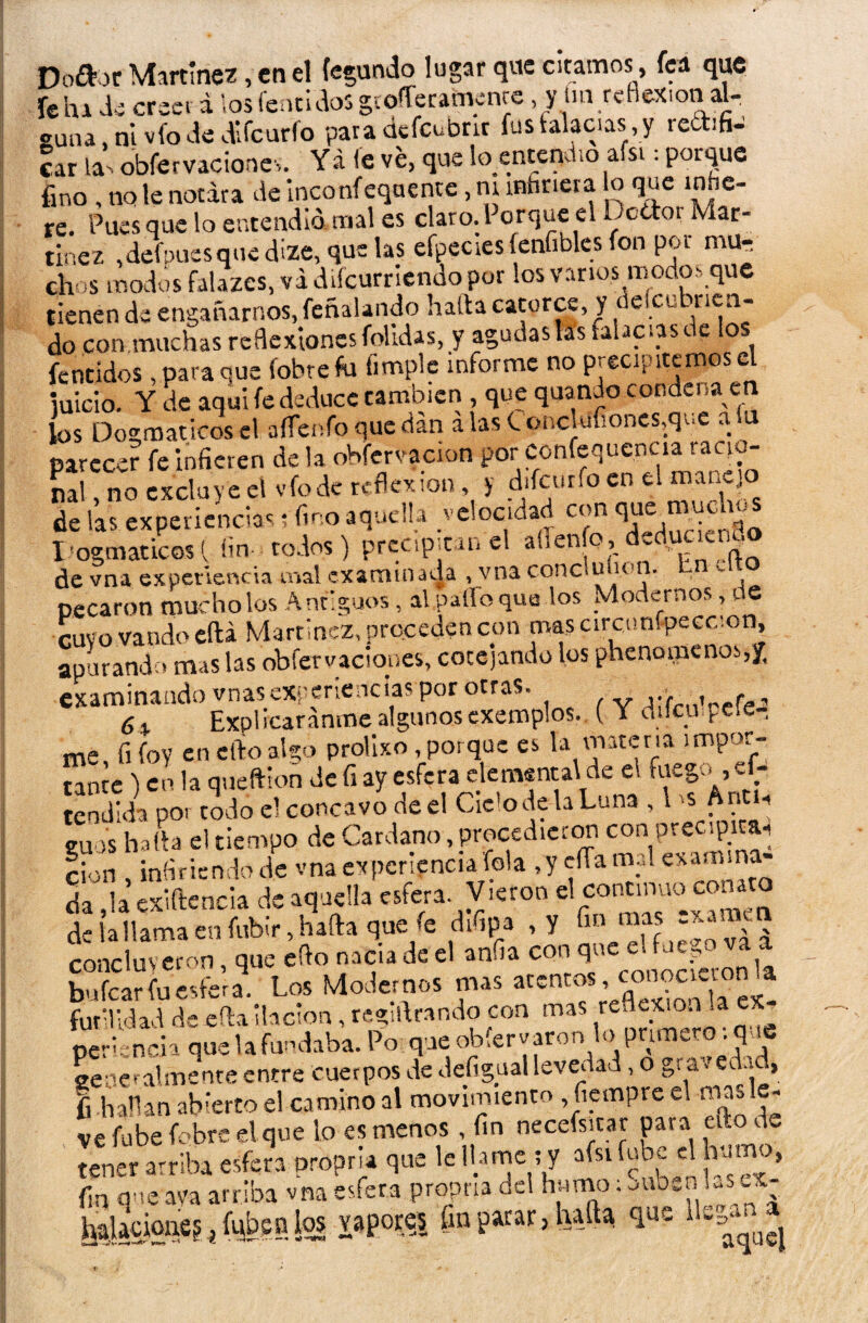 Dottor Martínez, en el fecundo lugar que citamos, fea que fehi de creer a ¡os Cencidos gtoíferafnenre, y im reflexión al¬ guna, ni vio de difeurfo para defcubnr fus falacias y recbfi- car las obfervaciones. Yá fe ve, que benterjeho afsi: porque fino , no le notara de inconfeqaente, m infiriera o que infie¬ re. Pues que lo entendió mal es claro. 1 erque el bcttoi Mar¬ tínez ,defpuesqued¡ze, que las efpecies fenfibles fon por mu¬ chas modos falazcs, va diícurriendo por los varios modos que tienen de engañarnos, feñalando halda catorce, y deicutn ren¬ do con muchas reflexiones folldas, y agudas las falacias de los fentidos, para que (obre fu limpie informe no precipitemos el juicio. Y de aquí fe deduce cambien , que quando condena en los Dogmáticos el aííenfo que dan alas tonclufiones,que a a parecer fe infieren de la obfcrvacion por confluencia racio¬ nal , no excluye el vio de reflexión, y difcurfo en el manejo de las experiencias; fino aquella velocidad con <1“ ®^ Dogmáticos{ fin todos) precipitan el allenfo, d.duciem. de vna experiencia mal examinada , vna conclu ion. - pecaron mucho los Antiguos , al palio que ios Modernos, de cuvo vando eftá Martínez, preceden con mas circtmípecccon, apurando mas las obfer vaciones, cotejando los phenomenos,/. examinando vnas experiencias por otras. j;> , f , 6 % Explicáronme algunos exemplos. { Y dilcu ^cíe¬ me fi foy en elfo algo prolixo , porque es la materia impor¬ tante ) en la queftion de fi ay esfera elemental de e. fuego ,ef- Sal poi todo c! cóncavo de el CWodehLuna , 1 s Antl. cuas halla el tiempo de Cardano,procedieron con precipitar cion , infiriendo de vna experiencia felá ,y cíTa mal exaa. na- da Ja exiftencia de aquella esfera. Vieron el continuo conato de la llama en fubir, hada que fe difipa ,y fin mas exaa v concluyeron, que efio nada de el anfia con bufear fu esfera. Los Modernos mas atentos, cOTooemn a futilidad de efla ilación, tegiftrando con mas reflexión la ex_ nerincia que la fundaba. Po que obfervaron lo primero: que se -e. ahnente entre cuerpos de Jefigual levedad, o gravedu , fi .hallan abierto el camino al movimiento fiempre el masle- ve fu be fobre el que lo es menos , fin necefsitar pa¡ a ato de tener arriba esfera proprja que le llame ; y afsi fube el humo, fin que ava arriba vna esfera propna del humo; oub.nlv.scx- haUcioae?t fuben los vapores fin parar, hafta que “S**