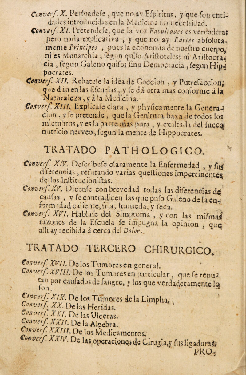 Converf X. Perfoadefe y que no ay Efp'ntus, y que fon enti¬ dades introducidas en la Medicina í¿n i ecehidad. Converf. XI. Pretendcfe, que ¡a voz Facuhaa.es es verdadera? , pero nada explicativa , y que ro ay Partes abíoluta- mente Principes , pues la economía de nueftro cuerpo, ni es ¿vlonarchu , fegun quilo Arifióteles; ni Ariftocraí cia , fegun Galeno quifo; fino Democracia , fegun Hipi pocraces. Converf XII. Rebate fe la idea de Cocción , y Putrefacción* qoe d in en las Éfcudas, y fe da otra mas conforme á U Naturaleza, y X ta Medicina. Converf Xül. Explícaíe clara , y phyficamente la Genera^ cíun , y fe pretende , que la Genltura basa de todos los miembros, y es b parte mas pura , y exaltada del fuccq nutricio nerveo, fegun la mente de Hipócrates. TRATADO PATHOLOGICO. ' #► J % Converf XIV. Defcribefc claramente !a Enfermedad , y diferencias, refutando varias queltioncs impertinentes de los Inítit íc ion lilas. Converf, XV. Oicenfe con brevedad codas las diferencias de caufas > y fe contradicen lasque pufo Galeno de la cn«s fertilidadcaliente,fría, húmeda, y feca. Converf XVI. Hablafe del Simproma , y con las mifmaí razones de la Efcucla fe impugna la opinión , que allí ay recibida á cerca del Dolor, TRATADO TERCERO CHIRURGICO. Cenverf.X^II. De los Tumores en general. Converf Xnil. De los Tum ¡res en particular, que fe reoui cm por caufados de fangee, y los que verdaderamente la Ion. 3 Converf XIX. De los Tumores déla Limpha, Converf XX. [>c ¡as Heridas. Converf XXL De las Ulceras. Converf XXII. De la Algebra. onverf XXIII. De los Medicamentos. Mvcrj_ a /r. Dt. 1»$ operaciones Cirugía,y fqs ligaduras