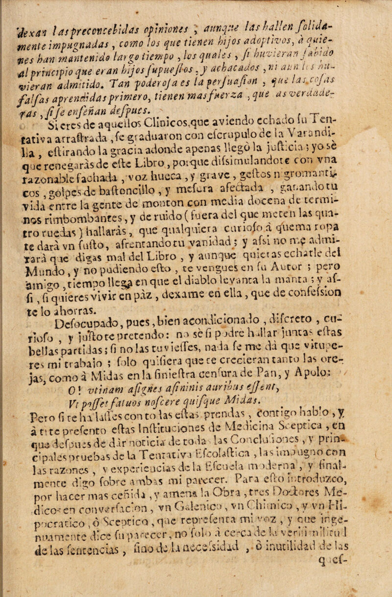 'dexat ! as preconcebidas opiniones , aunque lasha¡¡en folide¬ mente impugnadas , como ¡os que tienen hijos adoptivos, d quie¬ nes han mantenido largo tiempo , los quales , // buvieran Jamao al principio que eran hijos fupuejlos ,y achacados , m aun ¡i s nú- vieran admitido. Tan poder oja es la ferjuapn . que las.cojas faifas aprendidas primero, tienen mas fuerza ,que asveruaae- ras, fi te enfeñan aefpues. _ , , , Sietes de aquellos Clínicos,que aviendo cchaoo íu i en¬ tama arraftrada Je g(aduaron con efcrupulode la Varañen- lia eítirando la gracia adonde apenas llego la julbcta; yo se que renegaras de efte Libro, poique disimulándote con vna razonable fachada , voz hueca , y grave, gcdos n gromanu, eos TOlpes de baftoncillo, y mefcra afectada , ganando tu vida írn're la gente de montón con media docena de térmi¬ nos rimbombantes, y de ruido (fuera del que meten las qtra- tro ruedas) hallarás, que qualquicra cunofo a quema ropa te dará vn faifa, afrentando tu yamdad.s y afsi no m? autru- tara que digas mal del Libro , y aunque quietas echarle c.el Mundo y no podiendo ello , te vengues en fu Autor ; pero amigo , tiempo Ues? en que el diablo levanta la manta ; y af- fi, fi quieres vivir en paz, dexame en ella, que de coídeísion te lo ahorras. ; , ,.f Dcfocupaáo, pues,bien aconaicionasiO , dncreto , cu- rlofo y mitote pretendo: n> sé fi podre hallar ¡untas citas bellas partidas; fi no las tuv ielTes, nada fe me da que vitupe¬ res mitrábalo ; folo qnifiera que te crecieran tanto las ore¬ jas, como a Midas enlafinieftra cenfurade Pan, y Apolo,: 1 0! vtinam aJigües aft'ninis aurihas ejjt nt, Vt pjfet fatuos nofeere quifque Midas. _ Pero fi ce ha Liles con to las ellas prendas, contigo habió , f á r»te Drefento eftas Inftlcuciones de Medicina Sceptica , en «¡XL,deiknatku JetoJ» 1« O'culona , y prm, c I pales pruebas de la rentativa EfcoUíhca , la> imaagno con las razones , y experiencias de la Efeoeia moderna , y hnau mente di^o Cobre amb*s mi parecer. Para uio introduzco, por hacer mas ceñida ,y antena la Oora ,te es Doctores Kls» d íco-en con Criación/vn Galénico, vn Ghitnico , y vn HI- pocracíco ,d Sceptico , que reprcfcnca mi voz , y upe inge- nmmente dice fu parecer, no Tolo a cerca de k vernimiiirul 4e ia5 fentvQCtas > Imo de laiiceSaSiu-id. ^ ■ o inutilidad de u*s